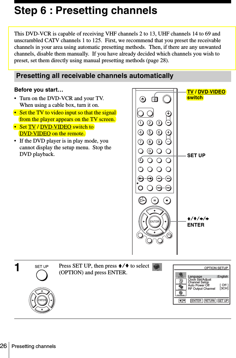 26 Presetting channelsStep 6 : Presetting channelsThis DVD-VCR is capable of receiving VHF channels 2 to 13, UHF channels 14 to 69 and unscrambled CATV channels 1 to 125.  First, we recommend that you preset the receivable channels in your area using automatic presetting methods.  Then, if there are any unwanted channels, disable them manually.  If you have already decided which channels you wish to preset, set them directly using manual presetting methods (page 28).Presetting all receivable channels automaticallyBefore you start…• Turn on the DVD-VCR and your TV.  When using a cable box, turn it on.• Set the TV to video input so that the signal from the player appears on the TV screen.•Set TV / DVD·VIDEO switch to DVD·VIDEO on the remote.• If the DVD player is in play mode, you cannot display the setup menu.  Stop the DVD playback.1Press SET UP, then press V/v to select   (OPTION) and press ENTER.V/v/B/bENTERSET UPTV / DVD·VIDEO switchLanguageChannel SetupAuto Power OffRF Output ChannelClock Set/Adjust :English[ Off ][ 3CH ]RETURNOPTION SETUPSET UPENTERvV