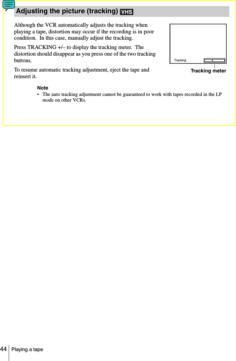44 Playing a tapeAlthough the VCR automatically adjusts the tracking when playing a tape, distortion may occur if the recording is in poor condition.  In this case, manually adjust the tracking.Press TRACKING +/– to display the tracking meter.  The distortion should disappear as you press one of the two tracking buttons.To resume automatic tracking adjustment, eject the tape and reinsert it.Note• The auto tracking adjustment cannot be guaranteed to work with tapes recorded in the LP mode on other VCRs.Adjusting the picture (tracking) TrackingTracking meter