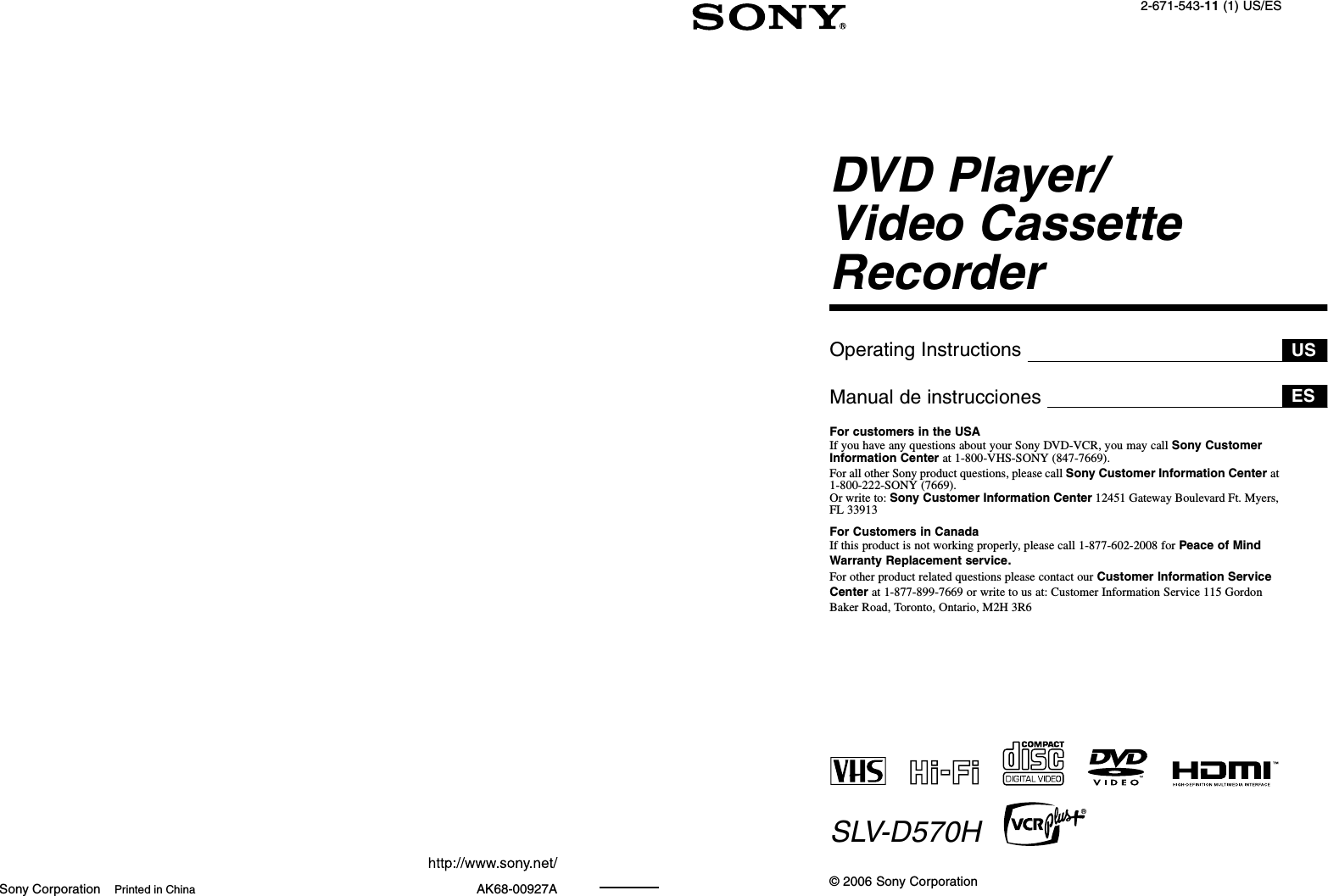 Sony Corporation Printed in China AK68-00927A2-671-543-11 (1) US/ESDVD Player/Video Cassette RecorderOperating InstructionsManual de instruccionesFor customers in the USAIf you have any questions about your Sony DVD-VCR, you may call Sony Customer Information Center at 1-800-VHS-SONY (847-7669).For all other Sony product questions, please call Sony Customer Information Center at 1-800-222-SONY (7669). Or write to: Sony Customer Information Center 12451 Gateway Boulevard Ft. Myers, FL 33913For Customers in CanadaIf this product is not working properly, please call 1-877-602-2008 for Peace of Mind Warranty Replacement service.For other product related questions please contact our Customer Information Service Center at 1-877-899-7669 or write to us at: Customer Information Service 115 Gordon Baker Road, Toronto, Ontario, M2H 3R6SLV-D570H© 2006 Sony CorporationUSES