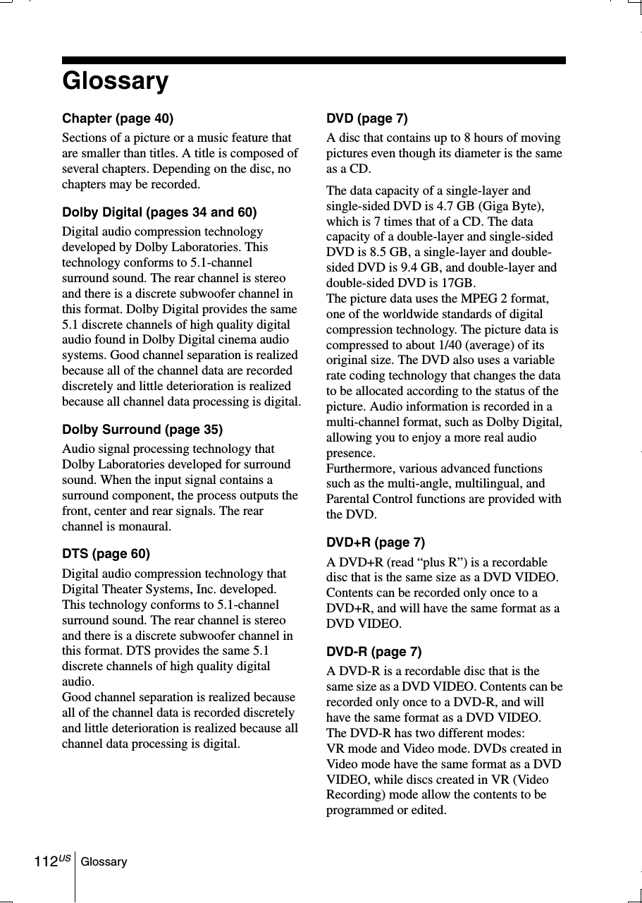 112US GlossaryGlossaryChapter (page 40)Sections of a picture or a music feature that are smaller than titles. A title is composed of several chapters. Depending on the disc, no chapters may be recorded.Dolby Digital (pages 34 and 60)Digital audio compression technology developed by Dolby Laboratories. This technology conforms to 5.1-channel surround sound. The rear channel is stereo and there is a discrete subwoofer channel in this format. Dolby Digital provides the same 5.1 discrete channels of high quality digital audio found in Dolby Digital cinema audio systems. Good channel separation is realized because all of the channel data are recorded discretely and little deterioration is realized because all channel data processing is digital.Dolby Surround (page 35)Audio signal processing technology that Dolby Laboratories developed for surround sound. When the input signal contains a surround component, the process outputs the front, center and rear signals. The rear channel is monaural.DTS (page 60)Digital audio compression technology that Digital Theater Systems, Inc. developed. This technology conforms to 5.1-channel surround sound. The rear channel is stereo and there is a discrete subwoofer channel in this format. DTS provides the same 5.1 discrete channels of high quality digital audio.Good channel separation is realized because all of the channel data is recorded discretely and little deterioration is realized because all channel data processing is digital.DVD (page 7)A disc that contains up to 8 hours of moving pictures even though its diameter is the same as a CD.The data capacity of a single-layer and single-sided DVD is 4.7 GB (Giga Byte), which is 7 times that of a CD. The data capacity of a double-layer and single-sided DVD is 8.5 GB, a single-layer and double-sided DVD is 9.4 GB, and double-layer and double-sided DVD is 17GB.The picture data uses the MPEG 2 format, one of the worldwide standards of digital compression technology. The picture data is compressed to about 1/40 (average) of its original size. The DVD also uses a variable rate coding technology that changes the data to be allocated according to the status of the picture. Audio information is recorded in a multi-channel format, such as Dolby Digital, allowing you to enjoy a more real audio presence.Furthermore, various advanced functions such as the multi-angle, multilingual, and Parental Control functions are provided with the DVD.DVD+R (page 7)A DVD+R (read “plus R”) is a recordable disc that is the same size as a DVD VIDEO. Contents can be recorded only once to a DVD+R, and will have the same format as a DVD VIDEO.DVD-R (page 7)A DVD-R is a recordable disc that is the same size as a DVD VIDEO. Contents can be recorded only once to a DVD-R, and will have the same format as a DVD VIDEO.The DVD-R has two different modes: VR mode and Video mode. DVDs created in Video mode have the same format as a DVD VIDEO, while discs created in VR (Video Recording) mode allow the contents to be programmed or edited.