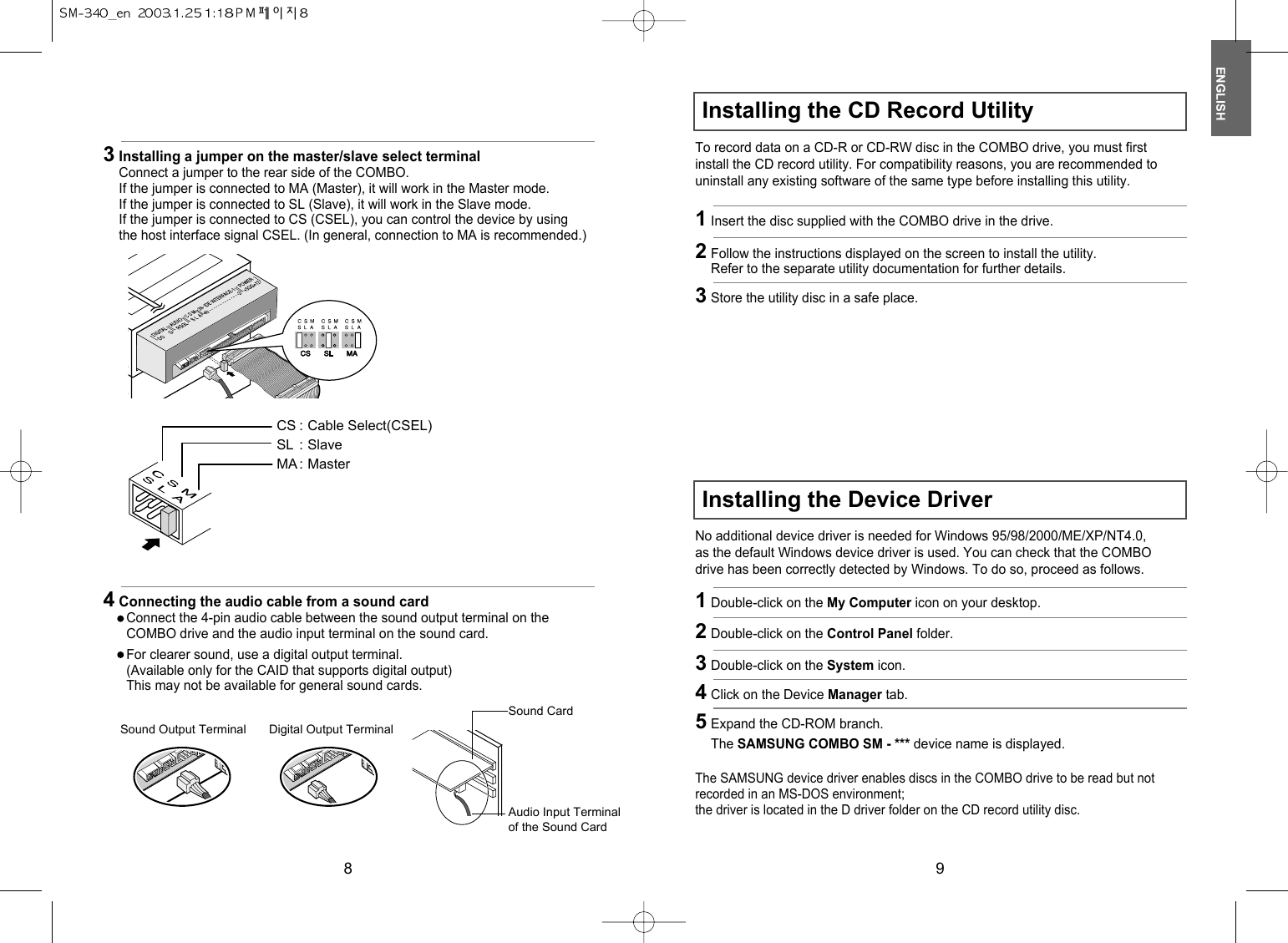 ENGLISH98Installing the CD Record UtilityInstalling the Device Driver3Installing a jumper on the master/slave select terminalConnect a jumper to the rear side of the COMBO.If the jumper is connected to MA (Master), it will work in the Master mode.If the jumper is connected to SL (Slave), it will work in the Slave mode.If the jumper is connected to CS (CSEL), you can control the device by usingthe host interface signal CSEL. (In general, connection to MA is recommended.)CS : Cable Select(CSEL)SL : SlaveMA : Master4Connecting the audio cable from a sound cardConnect the 4-pin audio cable between the sound output terminal on theCOMBO drive and the audio input terminal on the sound card.For clearer sound, use a digital output terminal.(Available only for the CAID that supports digital output)This may not be available for general sound cards.Sound CardSound Output Terminal Digital Output TerminalAudio Input Terminalof the Sound CardTo record data on a CD-R or CD-RW disc in the COMBO drive, you must firstinstall the CD record utility. For compatibility reasons, you are recommended touninstall any existing software of the same type before installing this utility.No additional device driver is needed for Windows 95/98/2000/ME/XP/NT4.0,as the default Windows device driver is used. You can check that the COMBOdrive has been correctly detected by Windows. To do so, proceed as follows.The SAMSUNG device driver enables discs in the COMBO drive to be read but notrecorded in an MS-DOS environment;the driver is located in the D driver folder on the CD record utility disc.1Insert the disc supplied with the COMBO drive in the drive.1Double-click on the My Computer icon on your desktop.2Double-click on the Control Panel folder.3Double-click on the System icon.4Click on the Device Manager tab.5Expand the CD-ROM branch.The SAMSUNG COMBO SM - *** device name is displayed.2Follow the instructions displayed on the screen to install the utility.Refer to the separate utility documentation for further details.3Store the utility disc in a safe place.