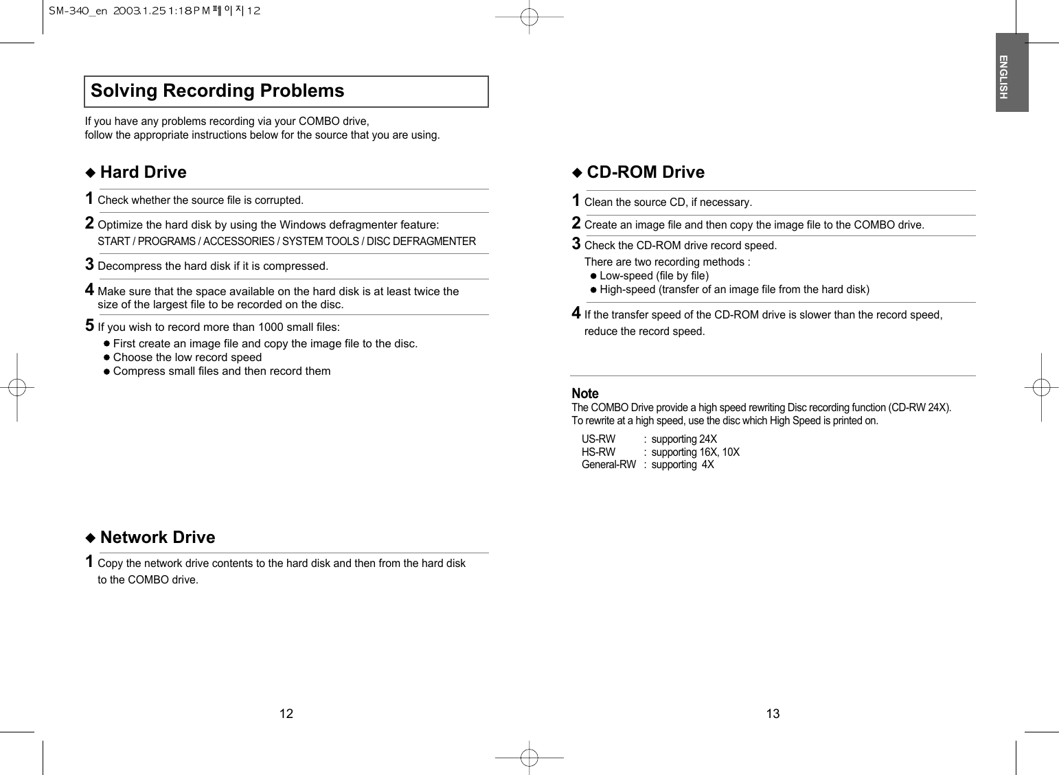 ENGLISH1312Solving Recording ProblemsIf you have any problems recording via your COMBO drive,follow the appropriate instructions below for the source that you are using.◆ Hard Drive1Check whether the source file is corrupted.◆ Network Drive1Copy the network drive contents to the hard disk and then from the hard diskto the COMBO drive.Note The COMBO Drive provide a high speed rewriting Disc recording function (CD-RW 24X). To rewrite at a high speed, use the disc which High Speed is printed on.US-RW : supporting 24XHS-RW : supporting 16X, 10XGeneral-RW : supporting  4X◆ CD-ROM Drive1Clean the source CD, if necessary.2Create an image file and then copy the image file to the COMBO drive.4If the transfer speed of the CD-ROM drive is slower than the record speed,reduce the record speed.3Check the CD-ROM drive record speed.There are two recording methods :Low-speed (file by file)High-speed (transfer of an image file from the hard disk)2Optimize the hard disk by using the Windows defragmenter feature:START / PROGRAMS / ACCESSORIES / SYSTEM TOOLS / DISC DEFRAGMENTER3Decompress the hard disk if it is compressed.4Make sure that the space available on the hard disk is at least twice thesize of the largest file to be recorded on the disc.5If you wish to record more than 1000 small files:First create an image file and copy the image file to the disc.Choose the low record speedCompress small files and then record them