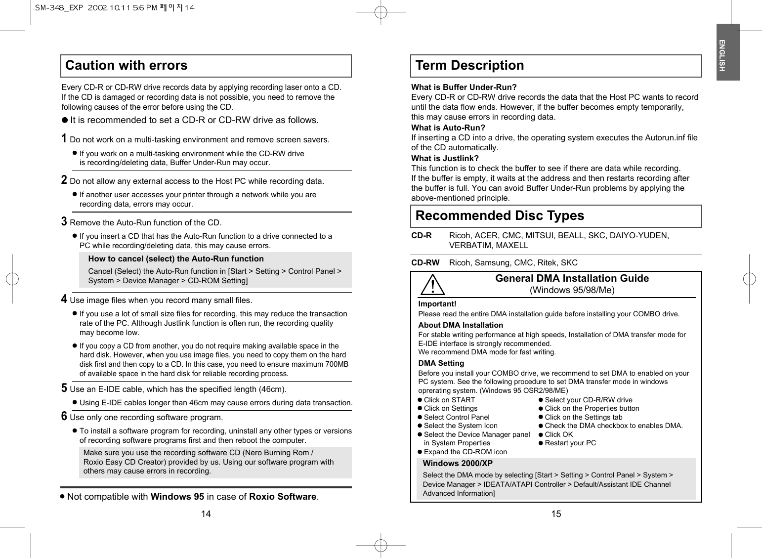 ENGLISH15CD-RW Ricoh, Samsung, CMC, Ritek, SKCGeneral DMA Installation Guide(Windows 95/98/Me)Click on STARTClick on SettingsSelect Control PanelSelect the System IconSelect the Device Manager panel in System PropertiesExpand the CD-ROM iconSelect your CD-R/RW driveClick on the Properties buttonClick on the Settings tabCheck the DMA checkbox to enables DMA.Click OKRestart your PCWindows 2000/XPSelect the DMA mode by selecting [Start &gt; Setting &gt; Control Panel &gt; System &gt;Device Manager &gt; IDEATA/ATAPI Controller &gt; Default/Assistant IDE ChannelAdvanced Information] Recommended Disc TypesCD-R Ricoh, ACER, CMC, MITSUI, BEALL, SKC, DAIYO-YUDEN,VERBATIM, MAXELLWhat is Buffer Under-Run?Every CD-R or CD-RW drive records the data that the Host PC wants to recorduntil the data flow ends. However, if the buffer becomes empty temporarily,this may cause errors in recording data.What is Auto-Run?If inserting a CD into a drive, the operating system executes the Autorun.inf fileof the CD automatically.What is Justlink?This function is to check the buffer to see if there are data while recording.If the buffer is empty, it waits at the address and then restarts recording afterthe buffer is full. You can avoid Buffer Under-Run problems by applying theabove-mentioned principle.Term DescriptionImportant!Please read the entire DMA installation guide before installing your COMBO drive.About DMA InstallationFor stable writing performance at high speeds, Installation of DMA transfer mode forE-IDE interface is strongly recommended. We recommend DMA mode for fast writing.DMA SettingBefore you install your COMBO drive, we recommend to set DMA to enabled on yourPC system. See the following procedure to set DMA transfer mode in windowsoprerating system. (Windows 95 OSR2/98/ME)14Caution with errorsEvery CD-R or CD-RW drive records data by applying recording laser onto a CD.If the CD is damaged or recording data is not possible, you need to remove thefollowing causes of the error before using the CD.It is recommended to set a CD-R or CD-RW drive as follows.1Do not work on a multi-tasking environment and remove screen savers.If you work on a multi-tasking environment while the CD-RW driveis recording/deleting data, Buffer Under-Run may occur.2Do not allow any external access to the Host PC while recording data.If another user accesses your printer through a network while you arerecording data, errors may occur.5Use an E-IDE cable, which has the specified length (46cm).Using E-IDE cables longer than 46cm may cause errors during data transaction.3Remove the Auto-Run function of the CD.If you insert a CD that has the Auto-Run function to a drive connected to aPC while recording/deleting data, this may cause errors.How to cancel (select) the Auto-Run functionCancel (Select) the Auto-Run function in [Start &gt; Setting &gt; Control Panel &gt;System &gt; Device Manager &gt; CD-ROM Setting]6Use only one recording software program.To install a software program for recording, uninstall any other types or versionsof recording software programs first and then reboot the computer.Make sure you use the recording software CD (Nero Burning Rom /Roxio Easy CD Creator) provided by us. Using our software program withothers may cause errors in recording.4Use image files when you record many small files.If you use a lot of small size files for recording, this may reduce the transactionrate of the PC. Although Justlink function is often run, the recording qualitymay become low.If you copy a CD from another, you do not require making available space in thehard disk. However, when you use image files, you need to copy them on the harddisk first and then copy to a CD. In this case, you need to ensure maximum 700MBof available space in the hard disk for reliable recording process.Not compatible with Windows 95 in case of Roxio Software.