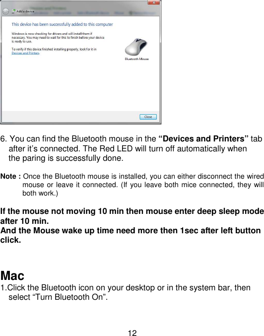  12   6. You can find the Bluetooth mouse in the “Devices and Printers” tab       after it’s connected. The Red LED will turn off automatically when       the paring is successfully done.      Note : Once the Bluetooth mouse is installed, you can either disconnect the wired mouse or leave it connected. (If you leave both mice connected, they will both work.)  If the mouse not moving 10 min then mouse enter deep sleep mode after 10 min. And the Mouse wake up time need more then 1sec after left button click.   Mac 1.Click the Bluetooth icon on your desktop or in the system bar, then           select “Turn Bluetooth On”.  