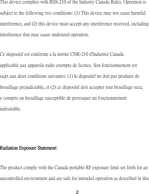  2This device complies with RSS-210 of the Industry Canada Rules. Operation is subject to the following two conditions: (1) This device may not cause harmful interference, and (2) this device must accept any interference received, including interference that may cause undesired operation.   Ce dispositif est conforme a la norme CNR-210 d&apos;Industrie Canada applicable aux appareils radio exempts de licence. Son fonctionnement est sujet aux deux conditions suivantes: (1) le dispositif ne doit pas produire de brouillage prejudiciable, et (2) ce dispositif doit accepter tout brouillage recu, y compris un brouillage susceptible de provoquer un fonctionnement indesirable.      Radiation Exposure Statement: Radiation Exposure Statement: Radiation Exposure Statement: Radiation Exposure Statement:   The product comply with the Canada portable RF exposure limit set forth for an uncontrolled environment and are safe for intended operation as described in this 