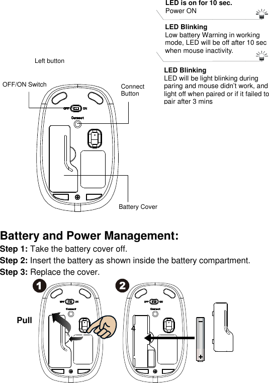  4                    Battery and Power Management: Step 1: Take the battery cover off. Step 2: Insert the battery as shown inside the battery compartment. Step 3: Replace the cover.     Connect Button OFF/ON Switch   Battery Cover Left button Pull LED Blinking Low battery Warning in working mode, LED will be off after 10 sec when mouse inactivity.  LED is on for 10 sec.  Power ON  LED Blinking LED will be light blinking during paring and mouse didn’t work, and light off when paired or if it failed to pair after 3 mins 