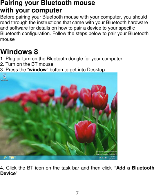  7Pairing your Bluetooth mouse   with your computer Before pairing your Bluetooth mouse with your computer, you should read through the instructions that came with your Bluetooth hardware and software for details on how to pair a device to your specific Bluetooth configuration. Follow the steps below to pair your Bluetooth mouse    Windows 8 1. Plug or turn on the Bluetooth dongle for your computer 2. Turn on the BT mouse. 3. Press the “window” button to get into Desktop.   4. Click the BT icon on the task bar and then click “Add a Bluetooth Device” 