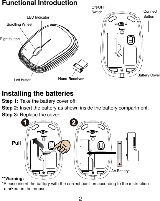  2 Functional Introduction               Installing the batteries Step 1: Take the battery cover off. Step 2: Insert the battery as shown inside the battery compartment. Step 3: Replace the cover.           **Warning: *Please insert the battery with the correct position according to the instruction       marked on the mouse. AA Battery Left button Right button  Battery Cover Scrolling Wheel Connect   Button   ON/OFF Switch  Nano Receiver LED Indicator Pull 