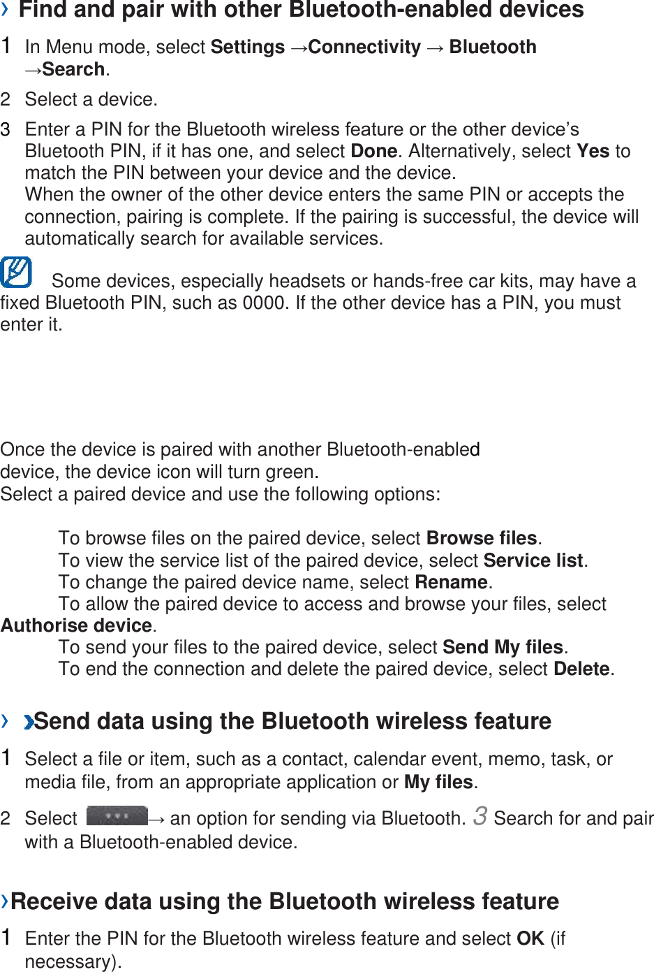 › Find and pair with other Bluetooth-enabled devices   1  In Menu mode, select Settings →Connectivity → Bluetooth →Search.   2  Select a device.   3  Enter a PIN for the Bluetooth wireless feature or the other device’s Bluetooth PIN, if it has one, and select Done. Alternatively, select Yes to match the PIN between your device and the device.   When the owner of the other device enters the same PIN or accepts the connection, pairing is complete. If the pairing is successful, the device will automatically search for available services.     Some devices, especially headsets or hands-free car kits, may have a fixed Bluetooth PIN, such as 0000. If the other device has a PIN, you must enter it.   Once the device is paired with another Bluetooth-enabled device, the device icon will turn green. Select a paired device and use the following options:    To browse files on the paired device, select Browse files.     To view the service list of the paired device, select Service list.     To change the paired device name, select Rename.    To allow the paired device to access and browse your files, select Authorise device.     To send your files to the paired device, select Send My files.     To end the connection and delete the paired device, select Delete.    ›  Send data using the Bluetooth wireless feature   1  Select a file or item, such as a contact, calendar event, memo, task, or media file, from an appropriate application or My files.   2  Select  → an option for sending via Bluetooth. 3 Search for and pair with a Bluetooth-enabled device.   ›Receive data using the Bluetooth wireless feature   1  Enter the PIN for the Bluetooth wireless feature and select OK (if necessary).   