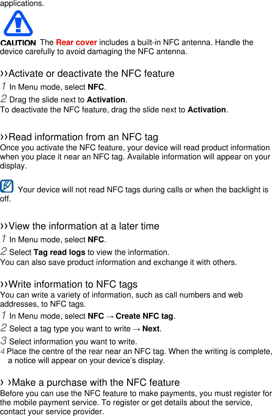 applications.    The Rear cover includes a built-in NFC antenna. Handle the device carefully to avoid damaging the NFC antenna.  ››Activate or deactivate the NFC feature 1 In Menu mode, select NFC. 2 Drag the slide next to Activation. To deactivate the NFC feature, drag the slide next to Activation.  ››Read information from an NFC tag Once you activate the NFC feature, your device will read product information when you place it near an NFC tag. Available information will appear on your display.  Your device will not read NFC tags during calls or when the backlight is   off.  ››View the information at a later time 1 In Menu mode, select NFC. 2 Select Tag read logs to view the information. You can also save product information and exchange it with others.  ››Write information to NFC tags   You can write a variety of information, such as call numbers and web addresses, to NFC tags. 1 In Menu mode, select NFC → Create NFC tag. 2 Select a tag type you want to write → Next. 3 Select information you want to write. 4 Place the centre of the rear near an NFC tag. When the writing is complete, a notice will appear on your device’s display.  › ›Make a purchase with the NFC feature   Before you can use the NFC feature to make payments, you must register for the mobile payment service. To register or get details about the service, contact your service provider. 