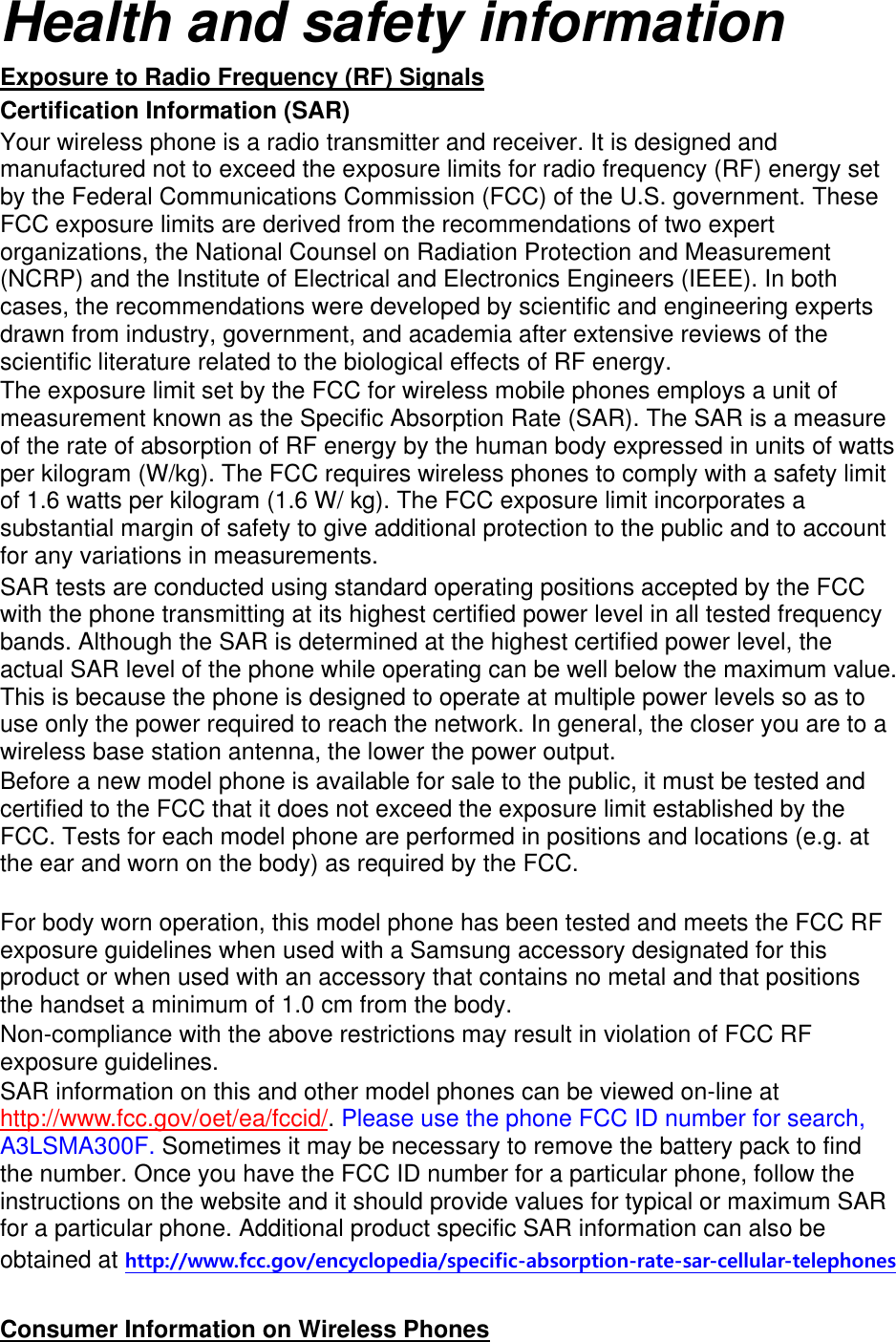 Health and safety information Exposure to Radio Frequency (RF) Signals Certification Information (SAR) Your wireless phone is a radio transmitter and receiver. It is designed and manufactured not to exceed the exposure limits for radio frequency (RF) energy set by the Federal Communications Commission (FCC) of the U.S. government. These FCC exposure limits are derived from the recommendations of two expert organizations, the National Counsel on Radiation Protection and Measurement (NCRP) and the Institute of Electrical and Electronics Engineers (IEEE). In both cases, the recommendations were developed by scientific and engineering experts drawn from industry, government, and academia after extensive reviews of the scientific literature related to the biological effects of RF energy. The exposure limit set by the FCC for wireless mobile phones employs a unit of measurement known as the Specific Absorption Rate (SAR). The SAR is a measure of the rate of absorption of RF energy by the human body expressed in units of watts per kilogram (W/kg). The FCC requires wireless phones to comply with a safety limit of 1.6 watts per kilogram (1.6 W/ kg). The FCC exposure limit incorporates a substantial margin of safety to give additional protection to the public and to account for any variations in measurements. SAR tests are conducted using standard operating positions accepted by the FCC with the phone transmitting at its highest certified power level in all tested frequency bands. Although the SAR is determined at the highest certified power level, the actual SAR level of the phone while operating can be well below the maximum value. This is because the phone is designed to operate at multiple power levels so as to use only the power required to reach the network. In general, the closer you are to a wireless base station antenna, the lower the power output. Before a new model phone is available for sale to the public, it must be tested and certified to the FCC that it does not exceed the exposure limit established by the FCC. Tests for each model phone are performed in positions and locations (e.g. at the ear and worn on the body) as required by the FCC.      For body worn operation, this model phone has been tested and meets the FCC RF exposure guidelines when used with a Samsung accessory designated for this product or when used with an accessory that contains no metal and that positions the handset a minimum of 1.0 cm from the body.   Non-compliance with the above restrictions may result in violation of FCC RF exposure guidelines. SAR information on this and other model phones can be viewed on-line at http://www.fcc.gov/oet/ea/fccid/. Please use the phone FCC ID number for search, A3LSMA300F. Sometimes it may be necessary to remove the battery pack to find the number. Once you have the FCC ID number for a particular phone, follow the instructions on the website and it should provide values for typical or maximum SAR for a particular phone. Additional product specific SAR information can also be obtained at http://www.fcc.gov/encyclopedia/specific-absorption-rate-sar-cellular-telephones  Consumer Information on Wireless Phones 