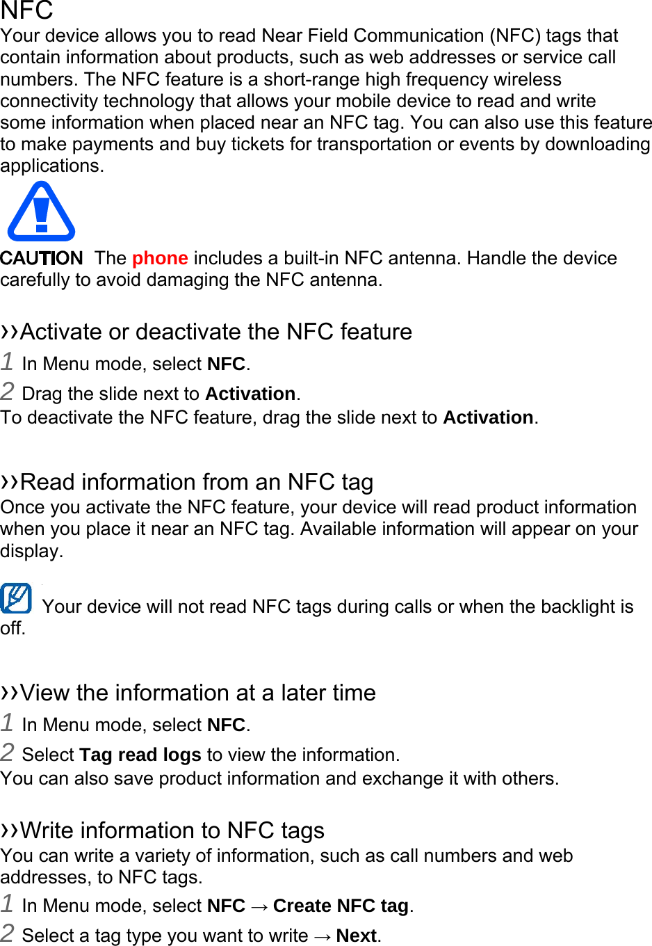  NFC Your device allows you to read Near Field Communication (NFC) tags that contain information about products, such as web addresses or service call numbers. The NFC feature is a short-range high frequency wireless connectivity technology that allows your mobile device to read and write some information when placed near an NFC tag. You can also use this feature to make payments and buy tickets for transportation or events by downloading applications.   The phone includes a built-in NFC antenna. Handle the device carefully to avoid damaging the NFC antenna.  ››Activate or deactivate the NFC feature 1 In Menu mode, select NFC. 2 Drag the slide next to Activation. To deactivate the NFC feature, drag the slide next to Activation.  ››Read information from an NFC tag Once you activate the NFC feature, your device will read product information when you place it near an NFC tag. Available information will appear on your display.  Your device will not read NFC tags during calls or when the backlight is   off.  ››View the information at a later time 1 In Menu mode, select NFC. 2 Select Tag read logs to view the information. You can also save product information and exchange it with others.  ››Write information to NFC tags   You can write a variety of information, such as call numbers and web addresses, to NFC tags. 1 In Menu mode, select NFC → Create NFC tag. 2 Select a tag type you want to write → Next. 