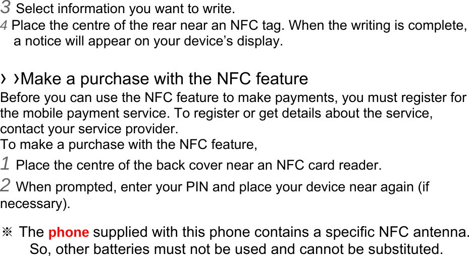 3 Select information you want to write. 4 Place the centre of the rear near an NFC tag. When the writing is complete, a notice will appear on your device’s display.  › ›Make a purchase with the NFC feature   Before you can use the NFC feature to make payments, you must register for the mobile payment service. To register or get details about the service, contact your service provider. To make a purchase with the NFC feature, 1 Place the centre of the back cover near an NFC card reader. 2 When prompted, enter your PIN and place your device near again (if necessary).  ※ The phone supplied with this phone contains a specific NFC antenna.       So, other batteries must not be used and cannot be substituted. 