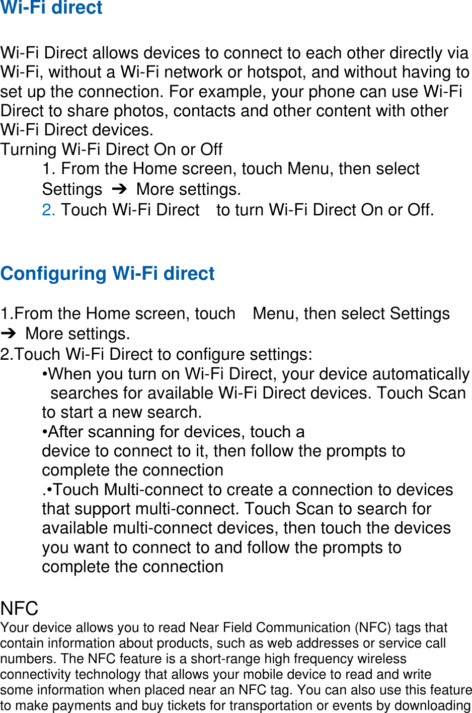 Wi-Fi direct  Wi-Fi Direct allows devices to connect to each other directly via Wi-Fi, without a Wi-Fi network or hotspot, and without having to set up the connection. For example, your phone can use Wi-Fi Direct to share photos, contacts and other content with other Wi-Fi Direct devices.   Turning Wi-Fi Direct On or Off 1. From the Home screen, touch Menu, then select   Settings  ➔  More settings. 2. Touch Wi-Fi Direct    to turn Wi-Fi Direct On or Off.   Configuring Wi-Fi direct    1.From the Home screen, touch    Menu, then select Settings ➔  More settings. 2.Touch Wi-Fi Direct to configure settings:   •When you turn on Wi-Fi Direct, your device automatically   searches for available Wi-Fi Direct devices. Touch Scan   to start a new search. •After scanning for devices, touch a   device to connect to it, then follow the prompts to   complete the connection .•Touch Multi-connect to create a connection to devices that support multi-connect. Touch Scan to search for available multi-connect devices, then touch the devices you want to connect to and follow the prompts to complete the connection    NFC Your device allows you to read Near Field Communication (NFC) tags that contain information about products, such as web addresses or service call numbers. The NFC feature is a short-range high frequency wireless connectivity technology that allows your mobile device to read and write some information when placed near an NFC tag. You can also use this feature to make payments and buy tickets for transportation or events by downloading 
