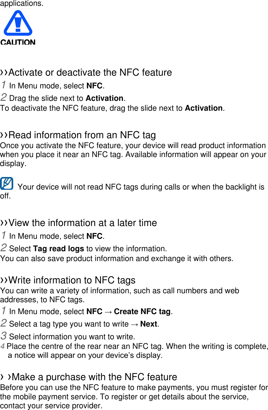 applications.    󰜁 ››Activate or deactivate the NFC feature 1 In Menu mode, select NFC. 2 Drag the slide next to Activation. To deactivate the NFC feature, drag the slide next to Activation.  ››Read information from an NFC tag Once you activate the NFC feature, your device will read product information when you place it near an NFC tag. Available information will appear on your display.  Your device will not read NFC tags during calls or when the backlight is   off.  ››View the information at a later time 1 In Menu mode, select NFC. 2 Select Tag read logs to view the information. You can also save product information and exchange it with others.  ››Write information to NFC tags   You can write a variety of information, such as call numbers and web addresses, to NFC tags. 1 In Menu mode, select NFC → Create NFC tag. 2 Select a tag type you want to write → Next. 3 Select information you want to write. 4 Place the centre of the rear near an NFC tag. When the writing is complete, a notice will appear on your device’s display.  › ›Make a purchase with the NFC feature   Before you can use the NFC feature to make payments, you must register for the mobile payment service. To register or get details about the service, contact your service provider. 