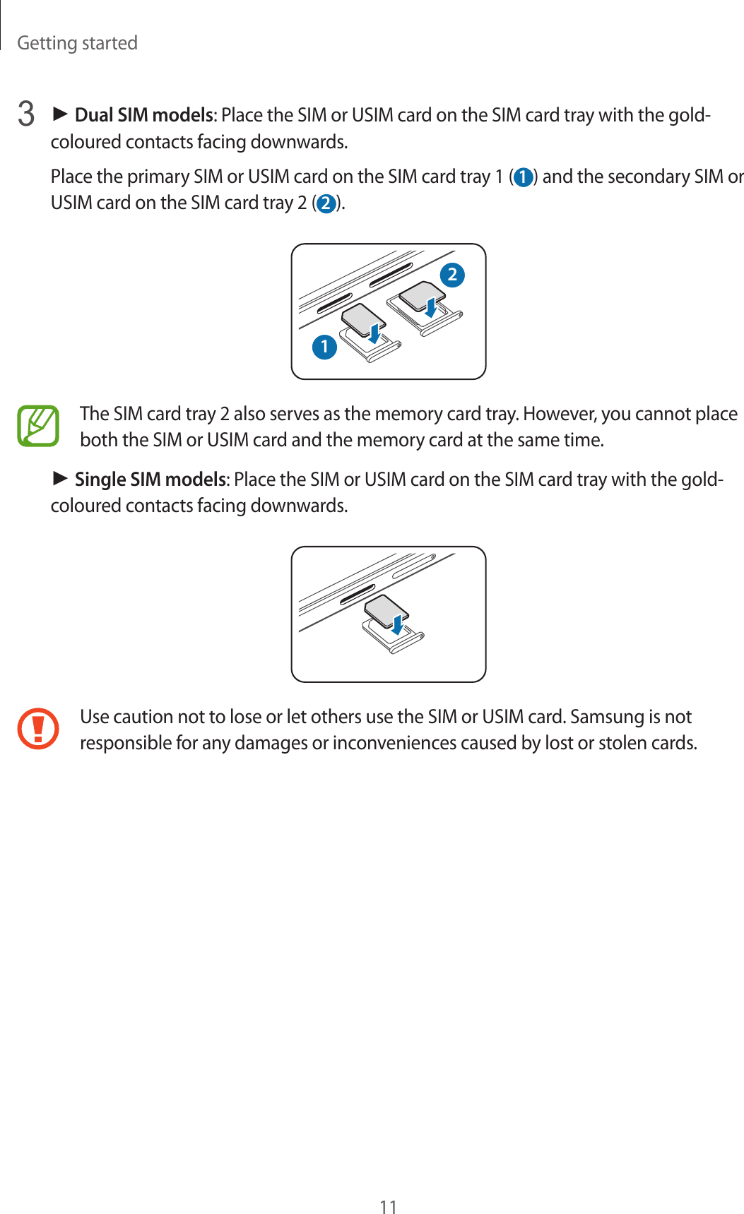 Getting started113 ► Dual SIM models: Place the SIM or USIM card on the SIM card tray with the gold-coloured contacts facing downwards.Place the primary SIM or USIM card on the SIM card tray 1 ( 1 ) and the secondary SIM or USIM card on the SIM card tray 2 ( 2 ).21The SIM card tray 2 also serves as the memory card tray. However, you cannot place both the SIM or USIM card and the memory card at the same time.► Single SIM models: Place the SIM or USIM card on the SIM card tray with the gold-coloured contacts facing downwards.Use caution not to lose or let others use the SIM or USIM card. Samsung is not responsible for any damages or inconveniences caused by lost or stolen cards.