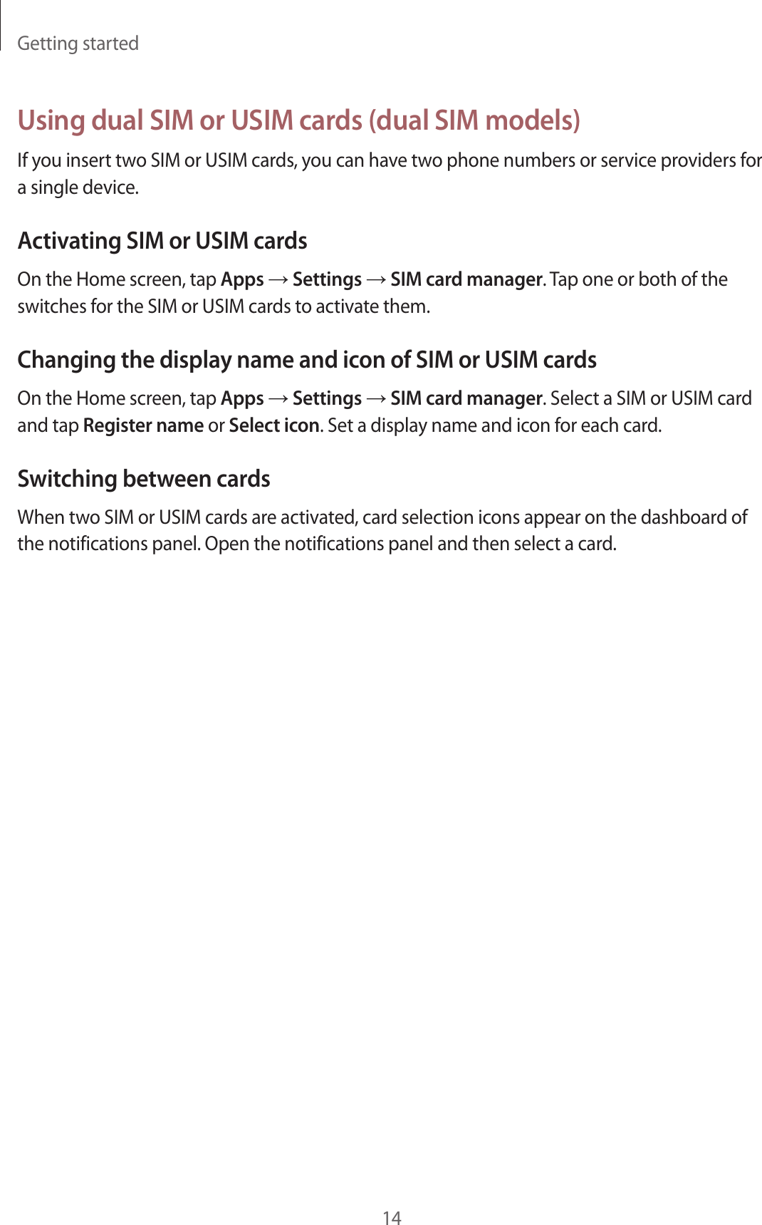 Getting started14Using dual SIM or USIM cards (dual SIM models)If you insert two SIM or USIM cards, you can have two phone numbers or service providers for a single device.Activating SIM or USIM cardsOn the Home screen, tap Apps → Settings → SIM card manager. Tap one or both of the switches for the SIM or USIM cards to activate them.Changing the display name and icon of SIM or USIM cardsOn the Home screen, tap Apps → Settings → SIM card manager. Select a SIM or USIM card and tap Register name or Select icon. Set a display name and icon for each card.Switching between cardsWhen two SIM or USIM cards are activated, card selection icons appear on the dashboard of the notifications panel. Open the notifications panel and then select a card.