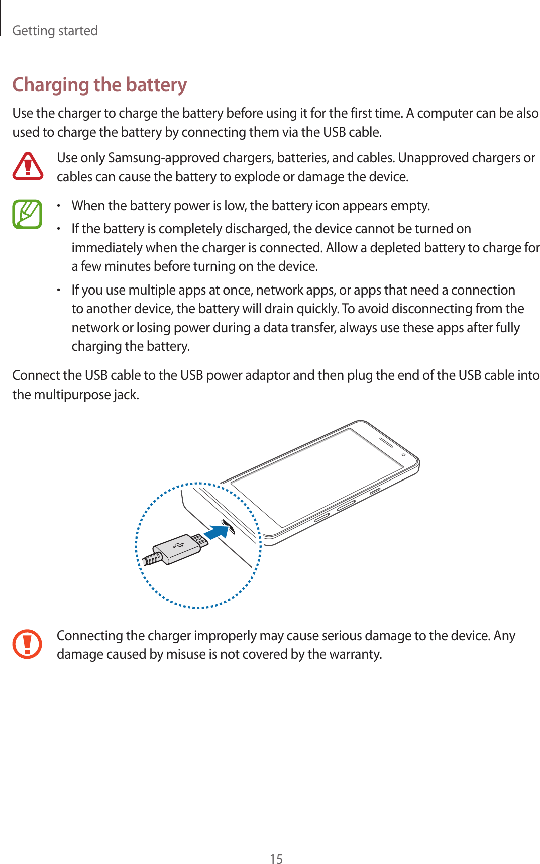 Getting started15Charging the batteryUse the charger to charge the battery before using it for the first time. A computer can be also used to charge the battery by connecting them via the USB cable.Use only Samsung-approved chargers, batteries, and cables. Unapproved chargers or cables can cause the battery to explode or damage the device.•When the battery power is low, the battery icon appears empty.•If the battery is completely discharged, the device cannot be turned on immediately when the charger is connected. Allow a depleted battery to charge for a few minutes before turning on the device.•If you use multiple apps at once, network apps, or apps that need a connection to another device, the battery will drain quickly. To avoid disconnecting from the network or losing power during a data transfer, always use these apps after fully charging the battery.Connect the USB cable to the USB power adaptor and then plug the end of the USB cable into the multipurpose jack.Connecting the charger improperly may cause serious damage to the device. Any damage caused by misuse is not covered by the warranty.