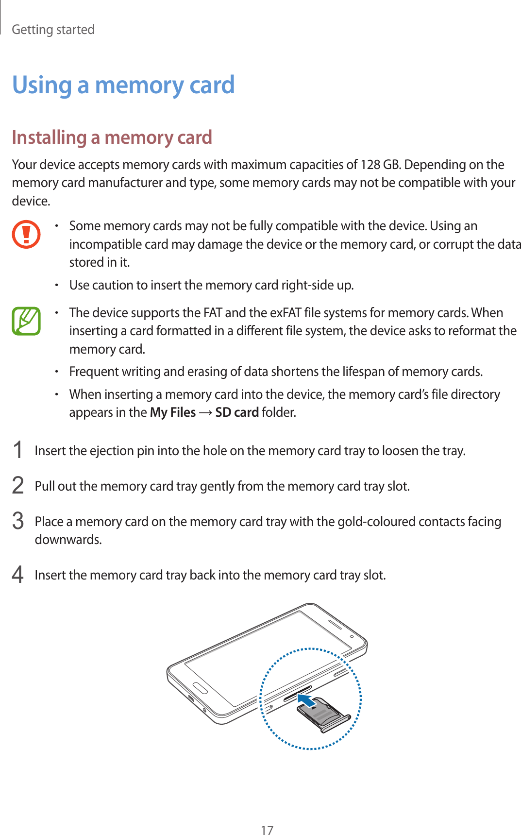Getting started17Using a memory cardInstalling a memory cardYour device accepts memory cards with maximum capacities of 128 GB. Depending on the memory card manufacturer and type, some memory cards may not be compatible with your device.•Some memory cards may not be fully compatible with the device. Using an incompatible card may damage the device or the memory card, or corrupt the data stored in it.•Use caution to insert the memory card right-side up.•The device supports the FAT and the exFAT file systems for memory cards. When inserting a card formatted in a different file system, the device asks to reformat the memory card.•Frequent writing and erasing of data shortens the lifespan of memory cards.•When inserting a memory card into the device, the memory card’s file directory appears in the My Files → SD card folder.1  Insert the ejection pin into the hole on the memory card tray to loosen the tray.2  Pull out the memory card tray gently from the memory card tray slot.3  Place a memory card on the memory card tray with the gold-coloured contacts facing downwards.4  Insert the memory card tray back into the memory card tray slot.