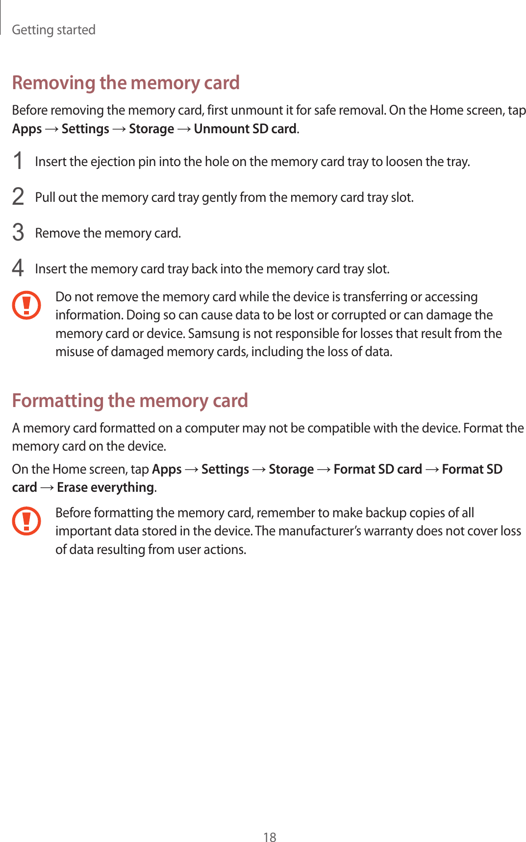 Getting started18Removing the memory cardBefore removing the memory card, first unmount it for safe removal. On the Home screen, tap Apps → Settings → Storage → Unmount SD card.1  Insert the ejection pin into the hole on the memory card tray to loosen the tray.2  Pull out the memory card tray gently from the memory card tray slot.3  Remove the memory card.4  Insert the memory card tray back into the memory card tray slot.Do not remove the memory card while the device is transferring or accessing information. Doing so can cause data to be lost or corrupted or can damage the memory card or device. Samsung is not responsible for losses that result from the misuse of damaged memory cards, including the loss of data.Formatting the memory cardA memory card formatted on a computer may not be compatible with the device. Format the memory card on the device.On the Home screen, tap Apps → Settings → Storage → Format SD card → Format SD card → Erase everything.Before formatting the memory card, remember to make backup copies of all important data stored in the device. The manufacturer’s warranty does not cover loss of data resulting from user actions.