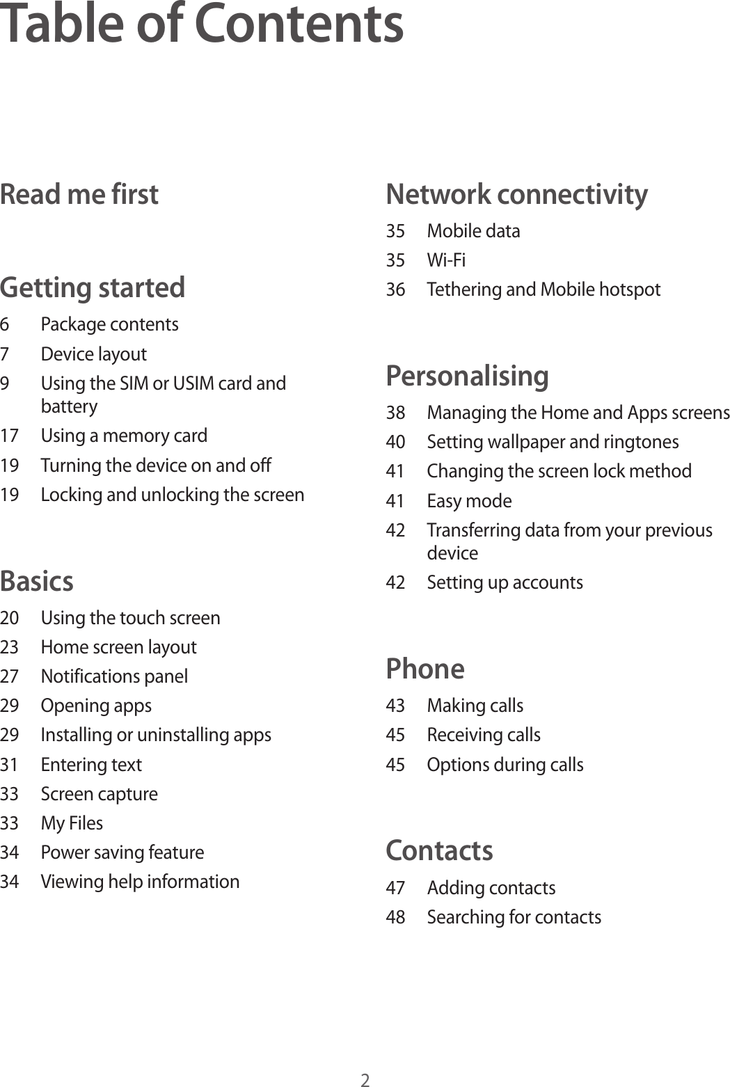 2Table of ContentsRead me firstGetting started6  Package contents7  Device layout9  Using the SIM or USIM card and battery17  Using a memory card19  Turning the device on and off19  Locking and unlocking the screenBasics20  Using the touch screen23  Home screen layout27  Notifications panel29  Opening apps29  Installing or uninstalling apps31  Entering text33  Screen capture33  My Files34  Power saving feature34  Viewing help informationNetwork connectivity35  Mobile data35 Wi-Fi36  Tethering and Mobile hotspotPersonalising38  Managing the Home and Apps screens40  Setting wallpaper and ringtones41  Changing the screen lock method41  Easy mode42  Transferring data from your previous device42  Setting up accountsPhone43  Making calls45  Receiving calls45  Options during callsContacts47  Adding contacts48  Searching for contacts