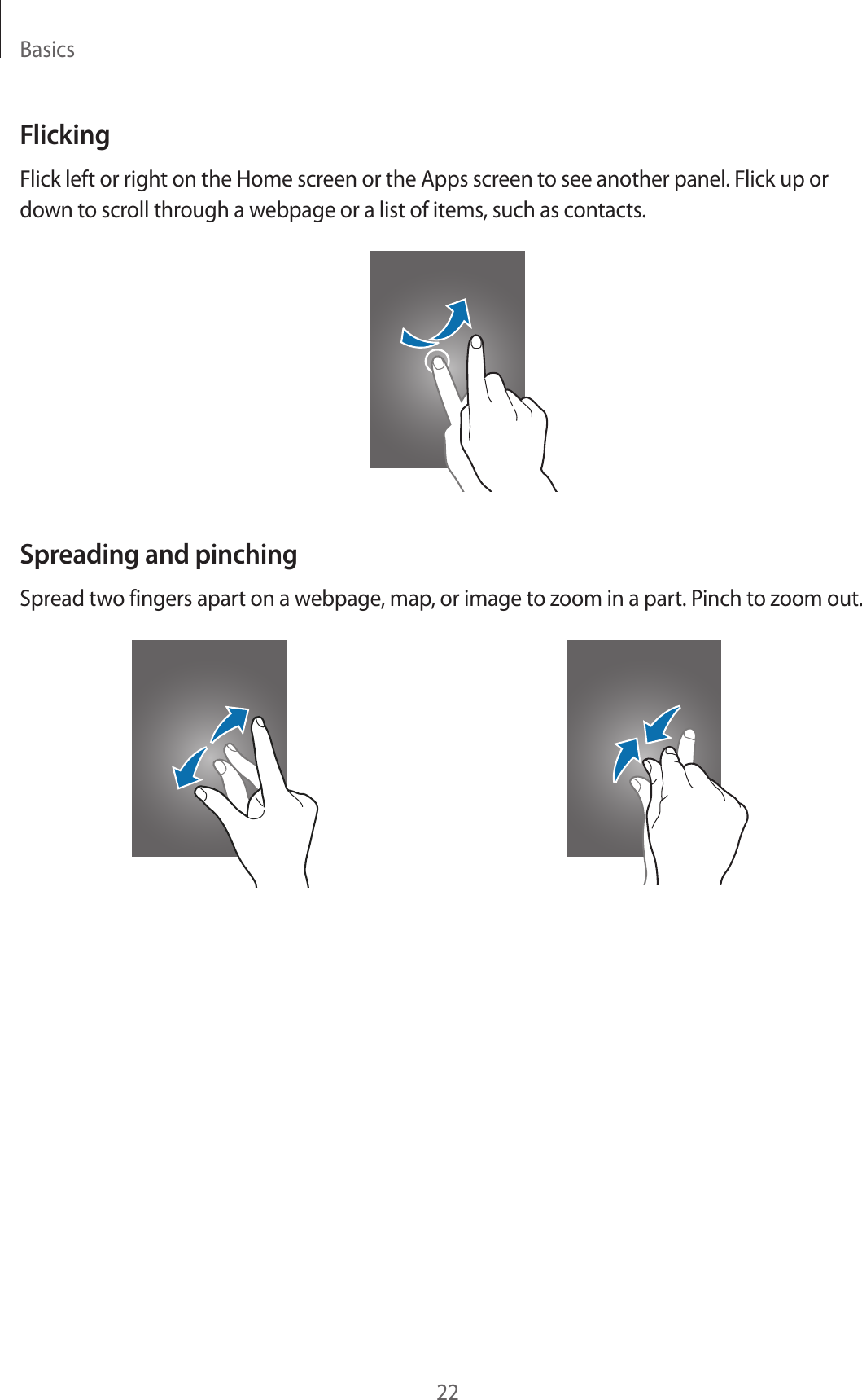 Basics22FlickingFlick left or right on the Home screen or the Apps screen to see another panel. Flick up or down to scroll through a webpage or a list of items, such as contacts.Spreading and pinchingSpread two fingers apart on a webpage, map, or image to zoom in a part. Pinch to zoom out.