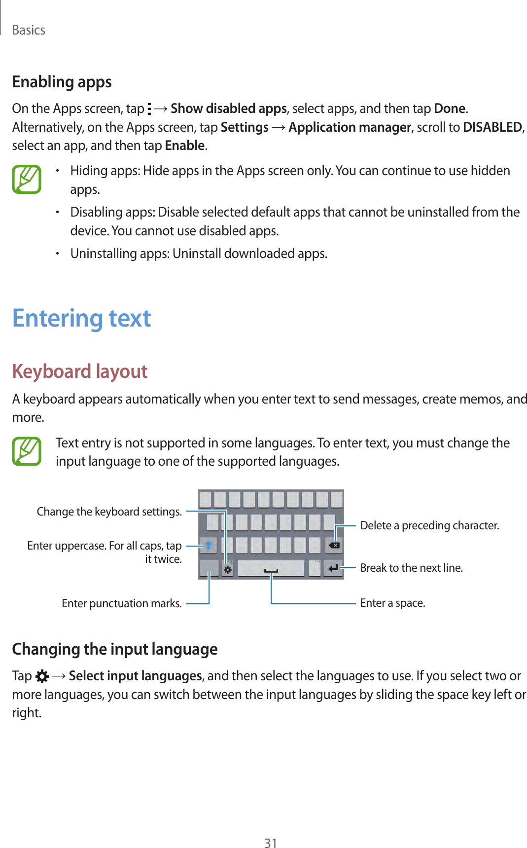 Basics31Enabling appsOn the Apps screen, tap   → Show disabled apps, select apps, and then tap Done. Alternatively, on the Apps screen, tap Settings → Application manager, scroll to DISABLED, select an app, and then tap Enable.•Hiding apps: Hide apps in the Apps screen only. You can continue to use hidden apps.•Disabling apps: Disable selected default apps that cannot be uninstalled from the device. You cannot use disabled apps.•Uninstalling apps: Uninstall downloaded apps.Entering textKeyboard layoutA keyboard appears automatically when you enter text to send messages, create memos, and more.Text entry is not supported in some languages. To enter text, you must change the input language to one of the supported languages.Delete a preceding character.Enter uppercase. For all caps, tap it twice.Enter punctuation marks. Enter a space.Change the keyboard settings.Break to the next line.Changing the input languageTap   → Select input languages, and then select the languages to use. If you select two or more languages, you can switch between the input languages by sliding the space key left or right.