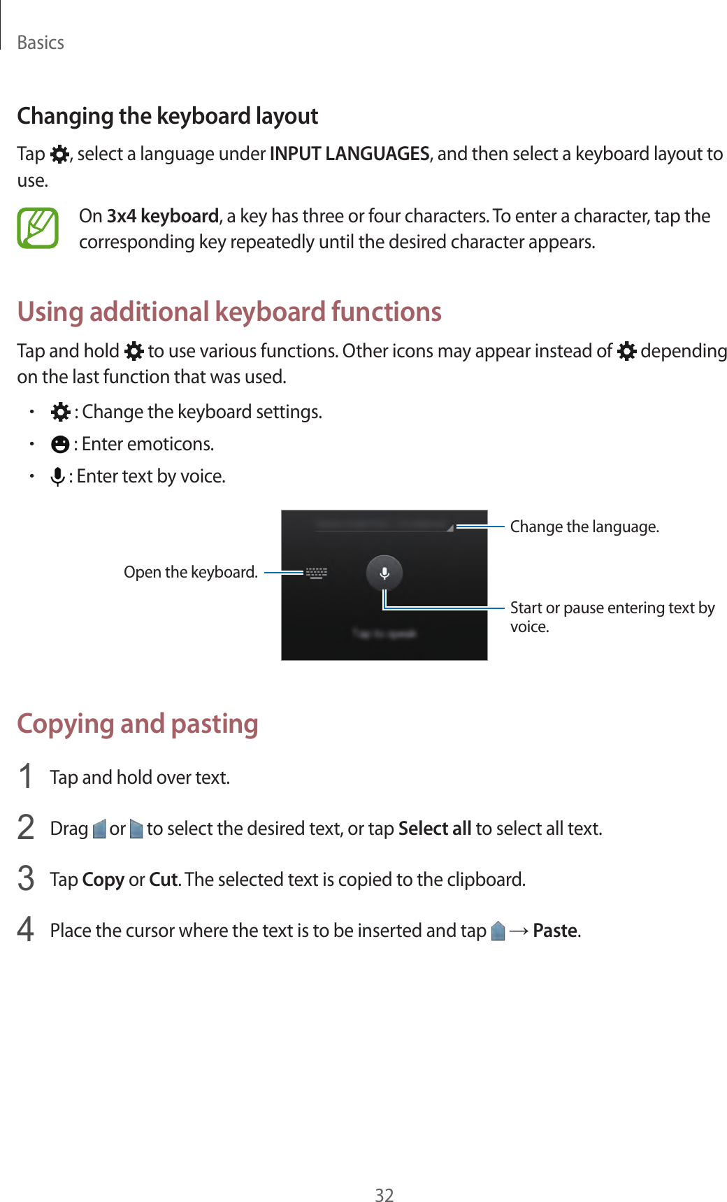 Basics32Changing the keyboard layoutTap  , select a language under INPUT LANGUAGES, and then select a keyboard layout to use.On 3x4 keyboard, a key has three or four characters. To enter a character, tap the corresponding key repeatedly until the desired character appears.Using additional keyboard functionsTap and hold   to use various functions. Other icons may appear instead of   depending on the last function that was used.• : Change the keyboard settings.• : Enter emoticons.• : Enter text by voice.Change the language.Open the keyboard.Start or pause entering text by voice.Copying and pasting1  Tap and hold over text.2  Drag   or   to select the desired text, or tap Select all to select all text.3  Tap Copy or Cut. The selected text is copied to the clipboard.4  Place the cursor where the text is to be inserted and tap   → Paste.