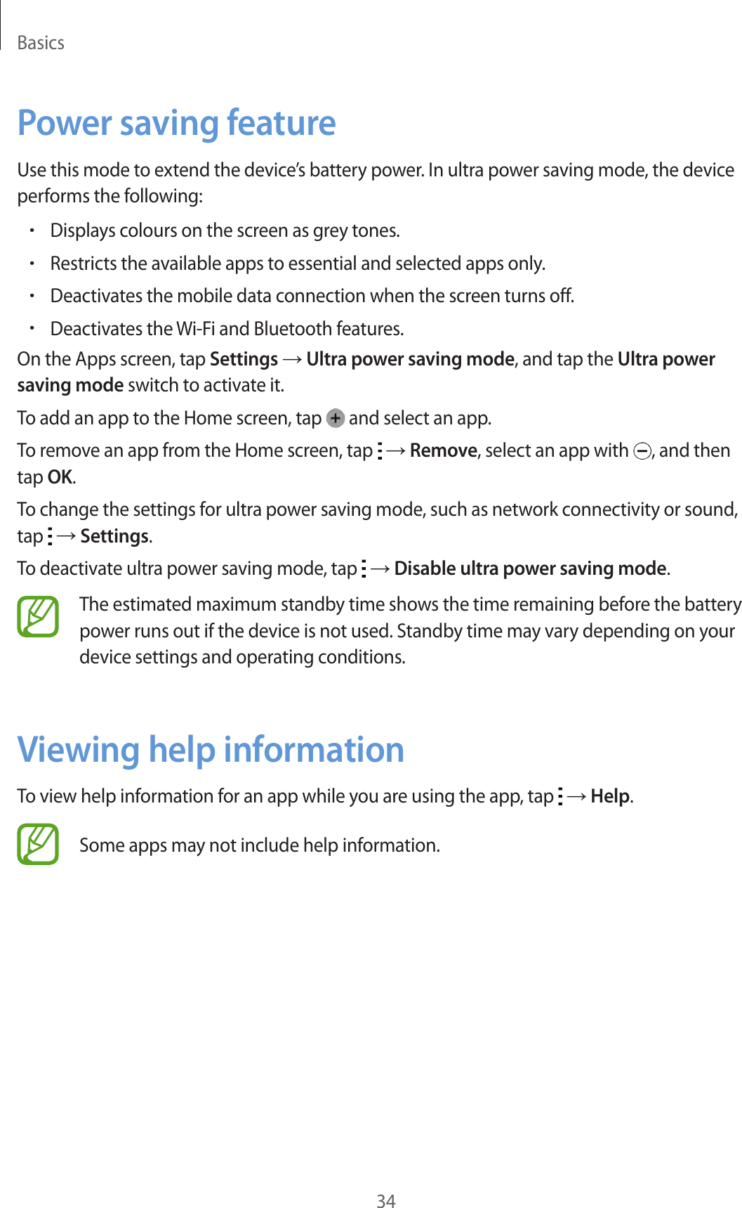 Basics34Power saving featureUse this mode to extend the device’s battery power. In ultra power saving mode, the device performs the following:•Displays colours on the screen as grey tones.•Restricts the available apps to essential and selected apps only.•Deactivates the mobile data connection when the screen turns off.•Deactivates the Wi-Fi and Bluetooth features.On the Apps screen, tap Settings → Ultra power saving mode, and tap the Ultra power saving mode switch to activate it.To add an app to the Home screen, tap   and select an app.To remove an app from the Home screen, tap   → Remove, select an app with  , and then tap OK.To change the settings for ultra power saving mode, such as network connectivity or sound, tap   → Settings.To deactivate ultra power saving mode, tap   → Disable ultra power saving mode.The estimated maximum standby time shows the time remaining before the battery power runs out if the device is not used. Standby time may vary depending on your device settings and operating conditions.Viewing help informationTo view help information for an app while you are using the app, tap   → Help.Some apps may not include help information.