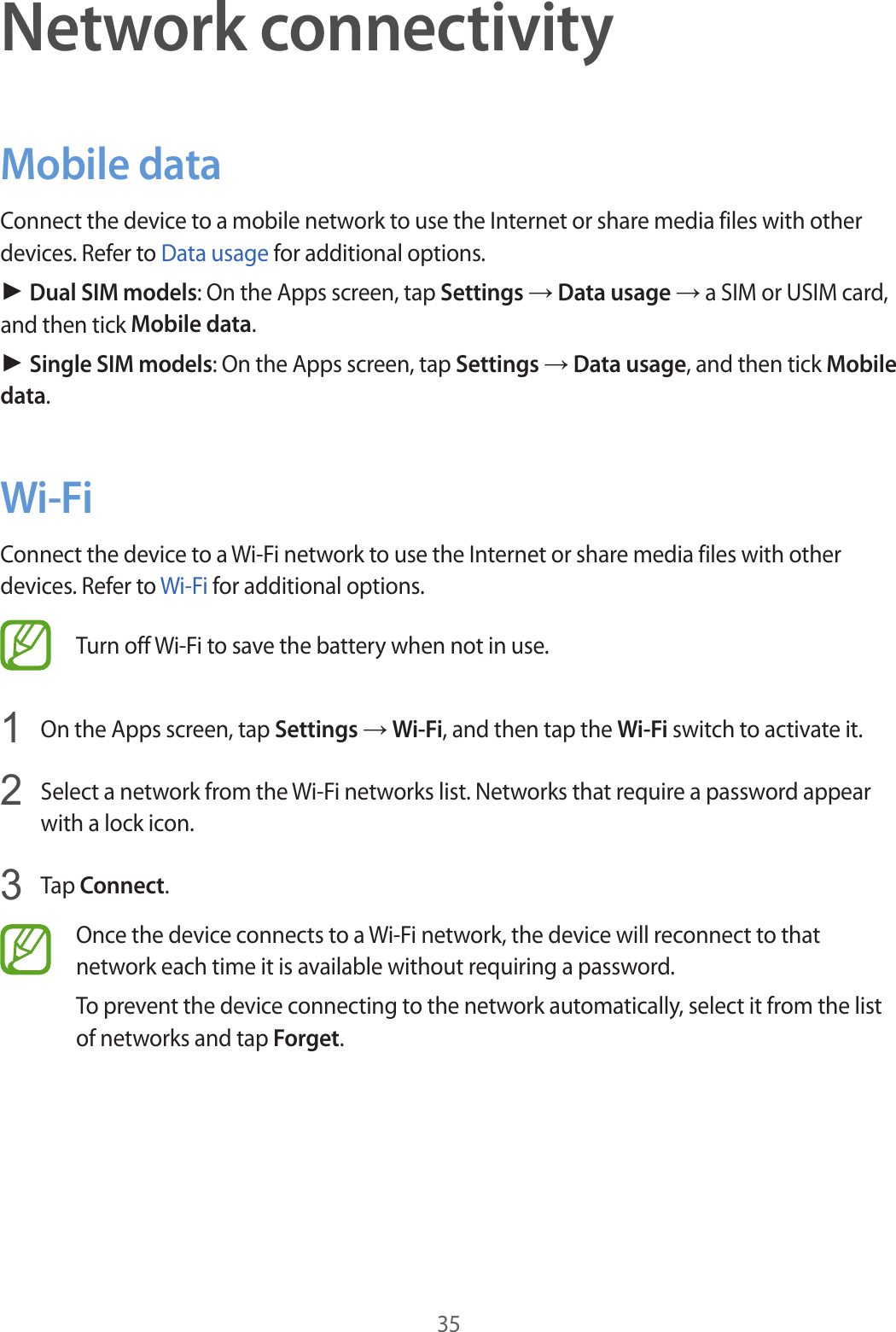 35Network connectivityMobile dataConnect the device to a mobile network to use the Internet or share media files with other devices. Refer to Data usage for additional options.► Dual SIM models: On the Apps screen, tap Settings → Data usage → a SIM or USIM card, and then tick Mobile data.► Single SIM models: On the Apps screen, tap Settings → Data usage, and then tick Mobile data.Wi-FiConnect the device to a Wi-Fi network to use the Internet or share media files with other devices. Refer to Wi-Fi for additional options.Turn off Wi-Fi to save the battery when not in use.1  On the Apps screen, tap Settings → Wi-Fi, and then tap the Wi-Fi switch to activate it.2  Select a network from the Wi-Fi networks list. Networks that require a password appear with a lock icon.3  Tap Connect.Once the device connects to a Wi-Fi network, the device will reconnect to that network each time it is available without requiring a password.To prevent the device connecting to the network automatically, select it from the list of networks and tap Forget.