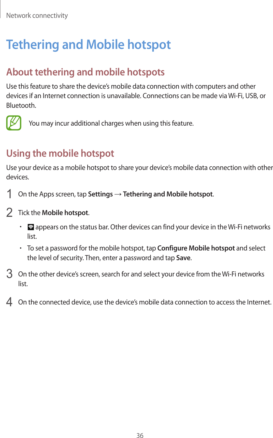 Network connectivity36Tethering and Mobile hotspotAbout tethering and mobile hotspotsUse this feature to share the device’s mobile data connection with computers and other devices if an Internet connection is unavailable. Connections can be made via Wi-Fi, USB, or Bluetooth.You may incur additional charges when using this feature.Using the mobile hotspotUse your device as a mobile hotspot to share your device’s mobile data connection with other devices.1  On the Apps screen, tap Settings → Tethering and Mobile hotspot.2  Tick the Mobile hotspot.• appears on the status bar. Other devices can find your device in the Wi-Fi networks list.•To set a password for the mobile hotspot, tap Configure Mobile hotspot and select the level of security. Then, enter a password and tap Save.3  On the other device’s screen, search for and select your device from the Wi-Fi networks list.4  On the connected device, use the device’s mobile data connection to access the Internet.