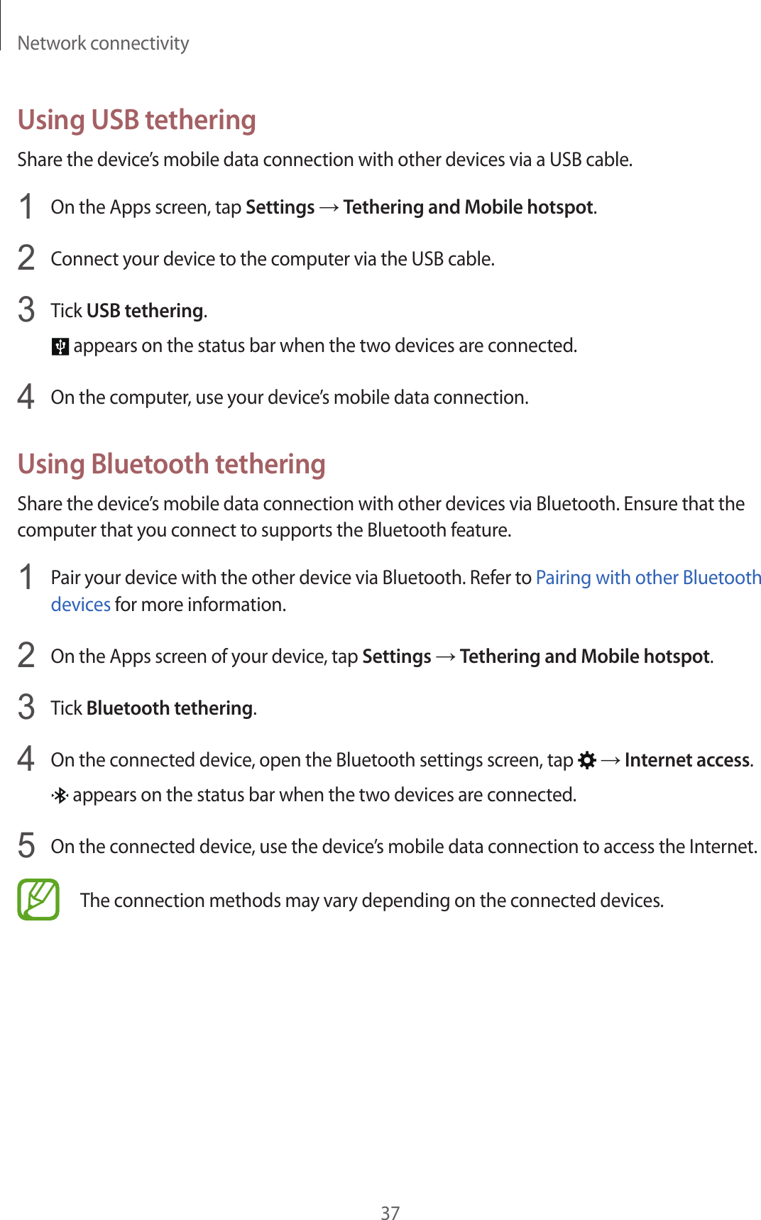Network connectivity37Using USB tetheringShare the device’s mobile data connection with other devices via a USB cable.1  On the Apps screen, tap Settings → Tethering and Mobile hotspot.2  Connect your device to the computer via the USB cable.3  Tick USB tethering. appears on the status bar when the two devices are connected.4  On the computer, use your device’s mobile data connection.Using Bluetooth tetheringShare the device’s mobile data connection with other devices via Bluetooth. Ensure that the computer that you connect to supports the Bluetooth feature.1  Pair your device with the other device via Bluetooth. Refer to Pairing with other Bluetooth devices for more information.2  On the Apps screen of your device, tap Settings → Tethering and Mobile hotspot.3  Tick Bluetooth tethering.4  On the connected device, open the Bluetooth settings screen, tap   → Internet access. appears on the status bar when the two devices are connected.5  On the connected device, use the device’s mobile data connection to access the Internet.The connection methods may vary depending on the connected devices.
