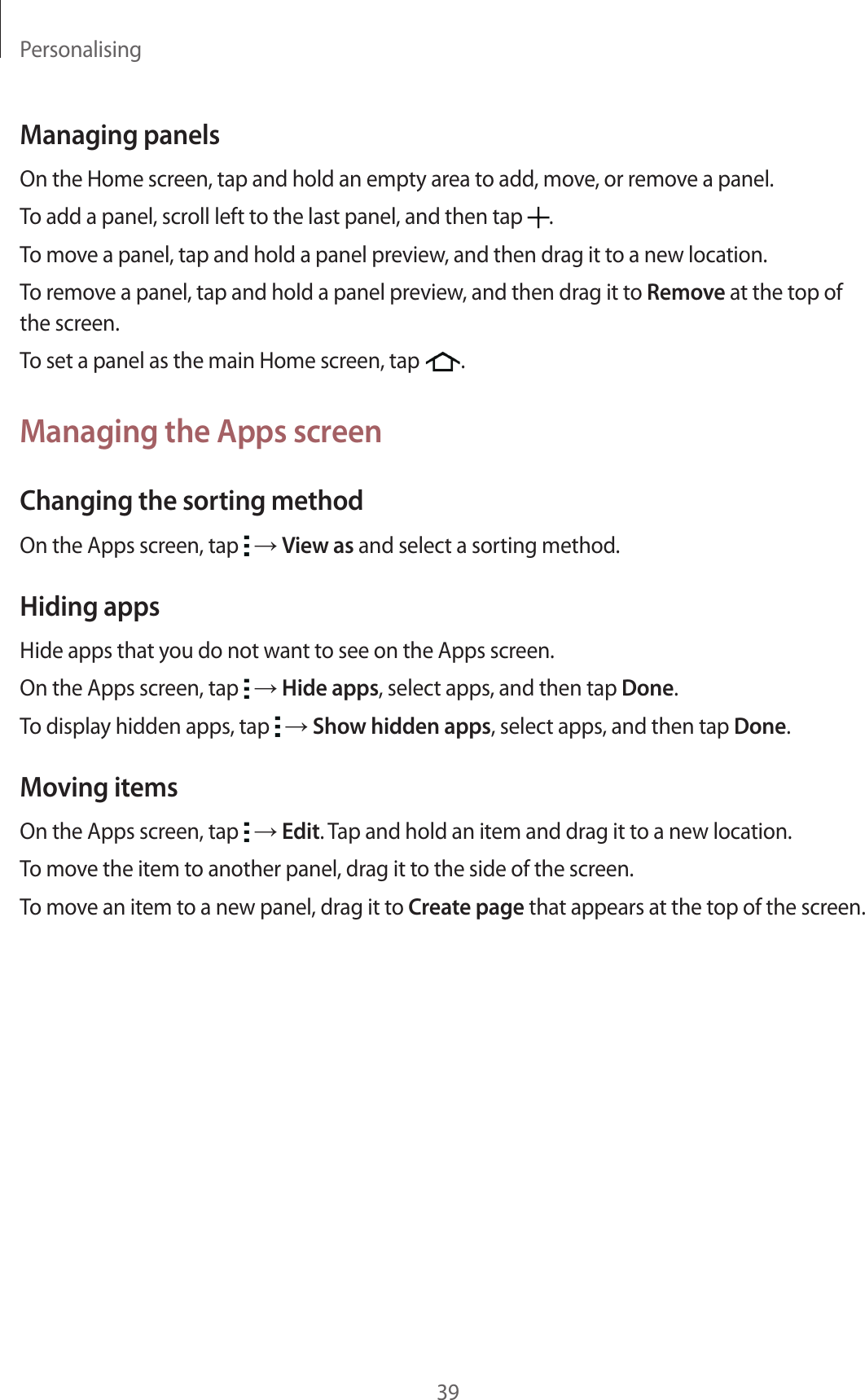 Personalising39Managing panelsOn the Home screen, tap and hold an empty area to add, move, or remove a panel.To add a panel, scroll left to the last panel, and then tap  .To move a panel, tap and hold a panel preview, and then drag it to a new location.To remove a panel, tap and hold a panel preview, and then drag it to Remove at the top of the screen.To set a panel as the main Home screen, tap  .Managing the Apps screenChanging the sorting methodOn the Apps screen, tap   → View as and select a sorting method.Hiding appsHide apps that you do not want to see on the Apps screen.On the Apps screen, tap   → Hide apps, select apps, and then tap Done.To display hidden apps, tap   → Show hidden apps, select apps, and then tap Done.Moving itemsOn the Apps screen, tap   → Edit. Tap and hold an item and drag it to a new location.To move the item to another panel, drag it to the side of the screen.To move an item to a new panel, drag it to Create page that appears at the top of the screen.