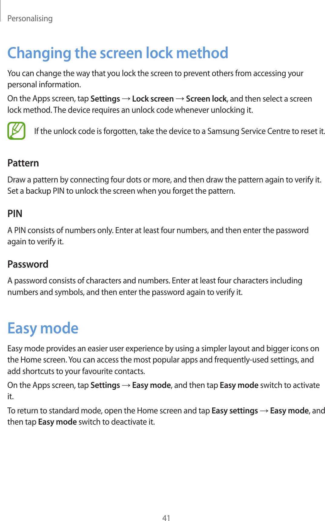 Personalising41Changing the screen lock methodYou can change the way that you lock the screen to prevent others from accessing your personal information.On the Apps screen, tap Settings → Lock screen → Screen lock, and then select a screen lock method. The device requires an unlock code whenever unlocking it.If the unlock code is forgotten, take the device to a Samsung Service Centre to reset it.PatternDraw a pattern by connecting four dots or more, and then draw the pattern again to verify it. Set a backup PIN to unlock the screen when you forget the pattern.PINA PIN consists of numbers only. Enter at least four numbers, and then enter the password again to verify it.PasswordA password consists of characters and numbers. Enter at least four characters including numbers and symbols, and then enter the password again to verify it.Easy modeEasy mode provides an easier user experience by using a simpler layout and bigger icons on the Home screen. You can access the most popular apps and frequently-used settings, and add shortcuts to your favourite contacts.On the Apps screen, tap Settings → Easy mode, and then tap Easy mode switch to activate it.To return to standard mode, open the Home screen and tap Easy settings → Easy mode, and then tap Easy mode switch to deactivate it.