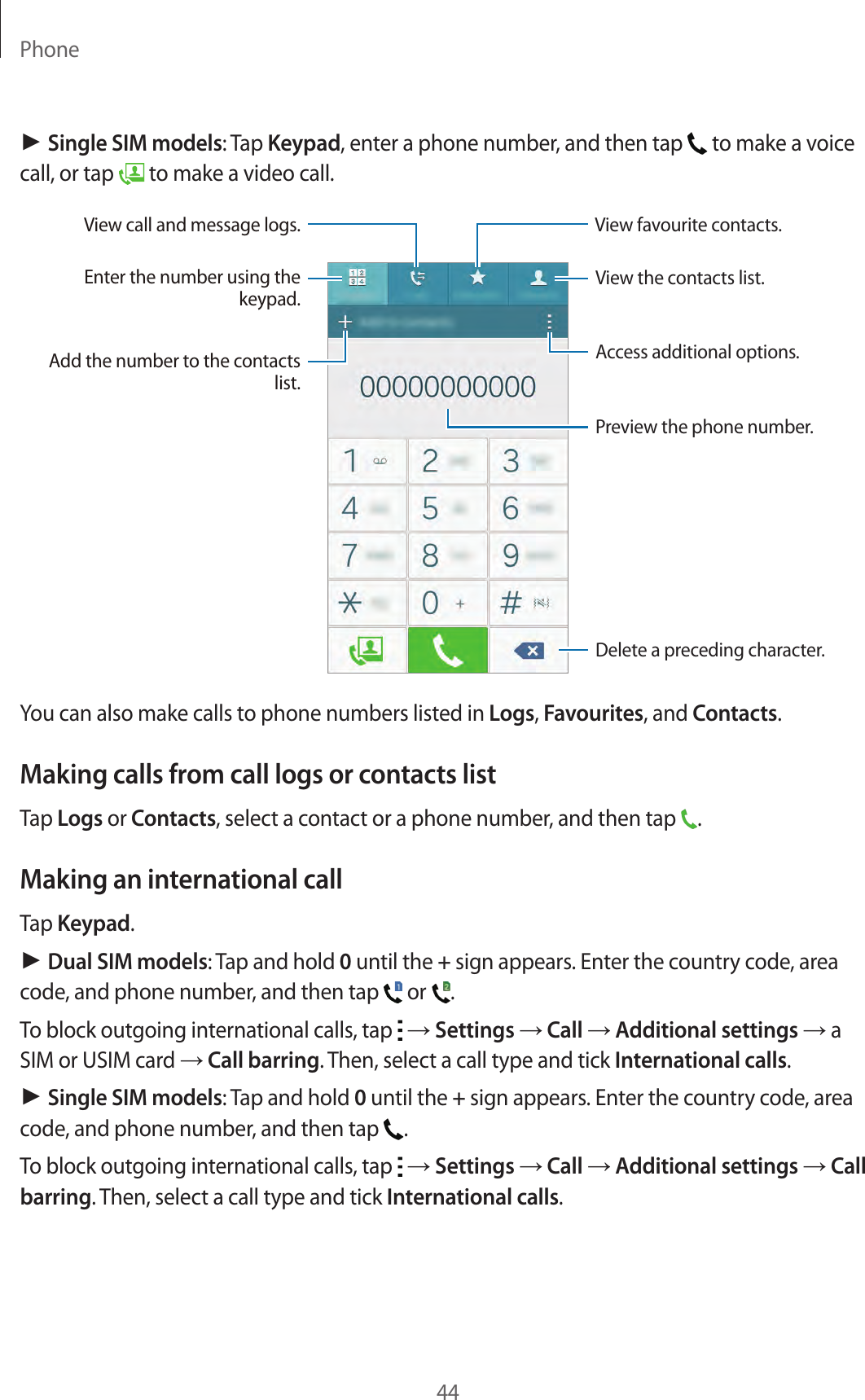 Phone44► Single SIM models: Tap Keypad, enter a phone number, and then tap   to make a voice call, or tap   to make a video call.Access additional options.Preview the phone number.View favourite contacts.Delete a preceding character.View the contacts list.View call and message logs.Enter the number using the keypad.Add the number to the contacts list.You can also make calls to phone numbers listed in Logs, Favourites, and Contacts.Making calls from call logs or contacts listTap Logs or Contacts, select a contact or a phone number, and then tap  .Making an international callTap Keypad.► Dual SIM models: Tap and hold 0 until the + sign appears. Enter the country code, area code, and phone number, and then tap   or  .To block outgoing international calls, tap   → Settings → Call → Additional settings → a SIM or USIM card → Call barring. Then, select a call type and tick International calls.► Single SIM models: Tap and hold 0 until the + sign appears. Enter the country code, area code, and phone number, and then tap  .To block outgoing international calls, tap   → Settings → Call → Additional settings → Call barring. Then, select a call type and tick International calls.