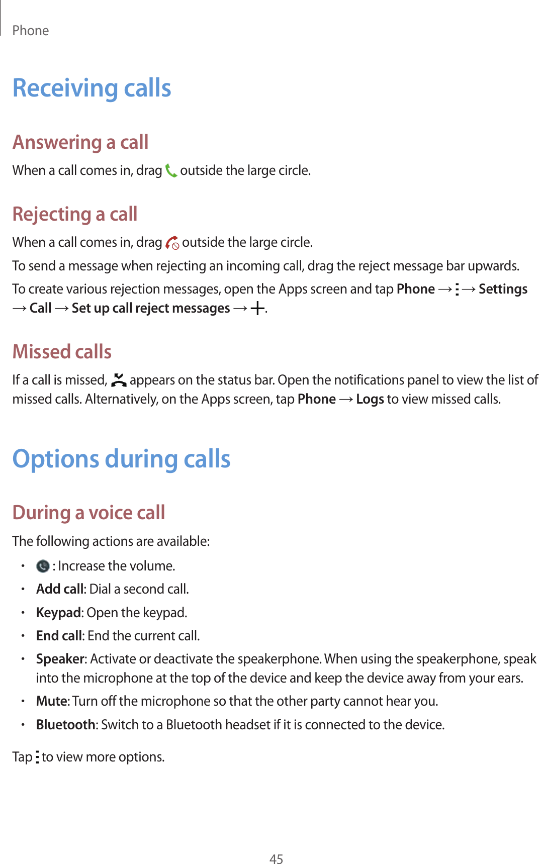 Phone45Receiving callsAnswering a callWhen a call comes in, drag   outside the large circle.Rejecting a callWhen a call comes in, drag   outside the large circle.To send a message when rejecting an incoming call, drag the reject message bar upwards.To create various rejection messages, open the Apps screen and tap Phone →   → Settings → Call → Set up call reject messages →  .Missed callsIf a call is missed,   appears on the status bar. Open the notifications panel to view the list of missed calls. Alternatively, on the Apps screen, tap Phone → Logs to view missed calls.Options during callsDuring a voice callThe following actions are available:• : Increase the volume.•Add call: Dial a second call.•Keypad: Open the keypad.•End call: End the current call.•Speaker: Activate or deactivate the speakerphone. When using the speakerphone, speak into the microphone at the top of the device and keep the device away from your ears.•Mute: Turn off the microphone so that the other party cannot hear you.•Bluetooth: Switch to a Bluetooth headset if it is connected to the device.Tap   to view more options.