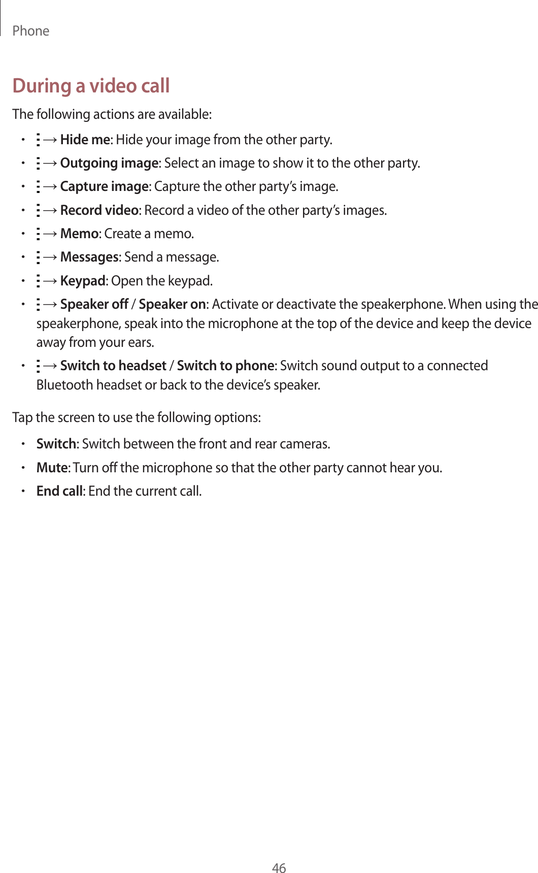 Phone46During a video callThe following actions are available:• → Hide me: Hide your image from the other party.• → Outgoing image: Select an image to show it to the other party.• → Capture image: Capture the other party’s image.• → Record video: Record a video of the other party’s images.• → Memo: Create a memo.• → Messages: Send a message.• → Keypad: Open the keypad.• → Speaker off / Speaker on: Activate or deactivate the speakerphone. When using the speakerphone, speak into the microphone at the top of the device and keep the device away from your ears.• → Switch to headset / Switch to phone: Switch sound output to a connected Bluetooth headset or back to the device’s speaker.Tap the screen to use the following options:•Switch: Switch between the front and rear cameras.•Mute: Turn off the microphone so that the other party cannot hear you.•End call: End the current call.