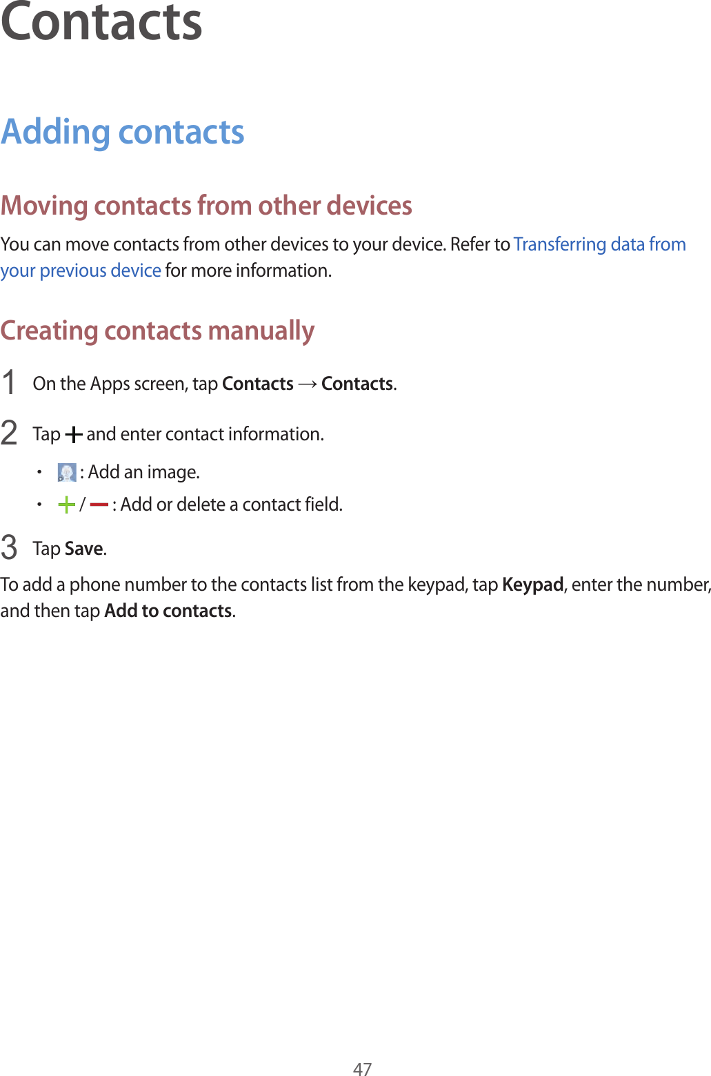 47ContactsAdding contactsMoving contacts from other devicesYou can move contacts from other devices to your device. Refer to Transferring data from your previous device for more information.Creating contacts manually1  On the Apps screen, tap Contacts → Contacts.2  Tap   and enter contact information.• : Add an image.• /   : Add or delete a contact field.3  Tap Save.To add a phone number to the contacts list from the keypad, tap Keypad, enter the number, and then tap Add to contacts.