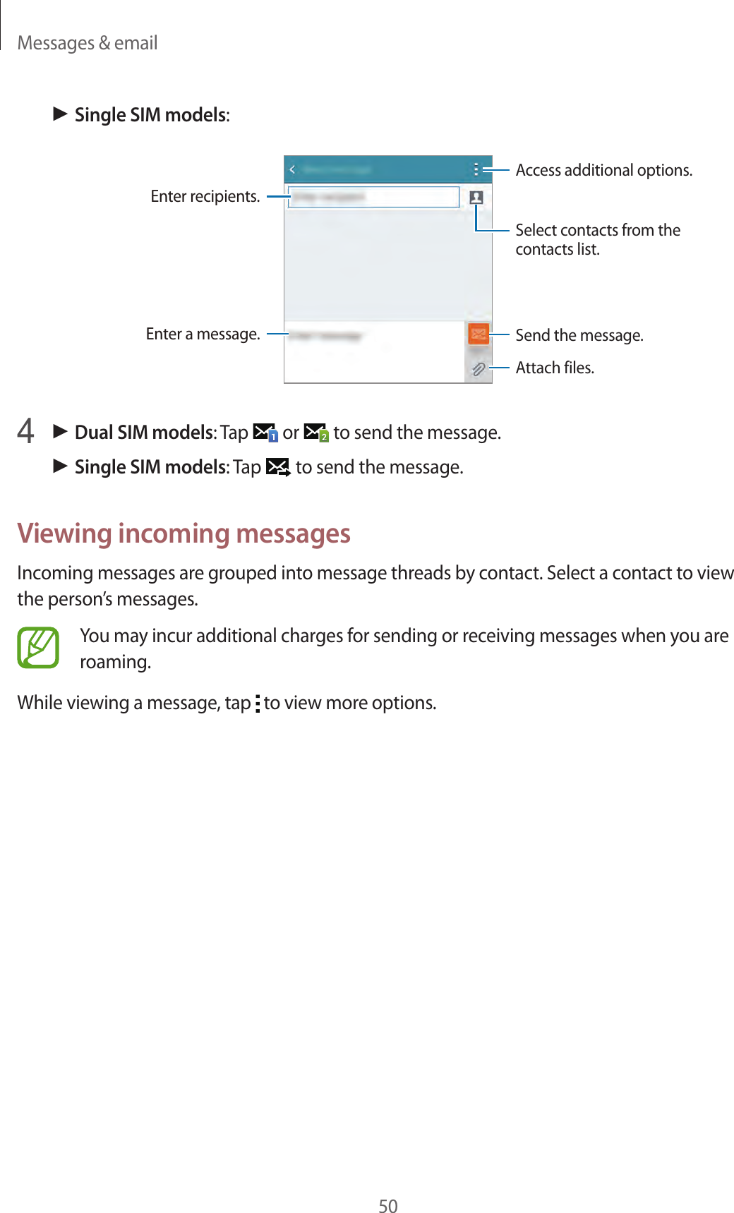 Messages &amp; email50► Single SIM models:Access additional options.Enter a message.Select contacts from the contacts list.Enter recipients.Attach files.Send the message.4 ► Dual SIM models: Tap   or   to send the message.► Single SIM models: Tap   to send the message.Viewing incoming messagesIncoming messages are grouped into message threads by contact. Select a contact to view the person’s messages.You may incur additional charges for sending or receiving messages when you are roaming.While viewing a message, tap   to view more options.