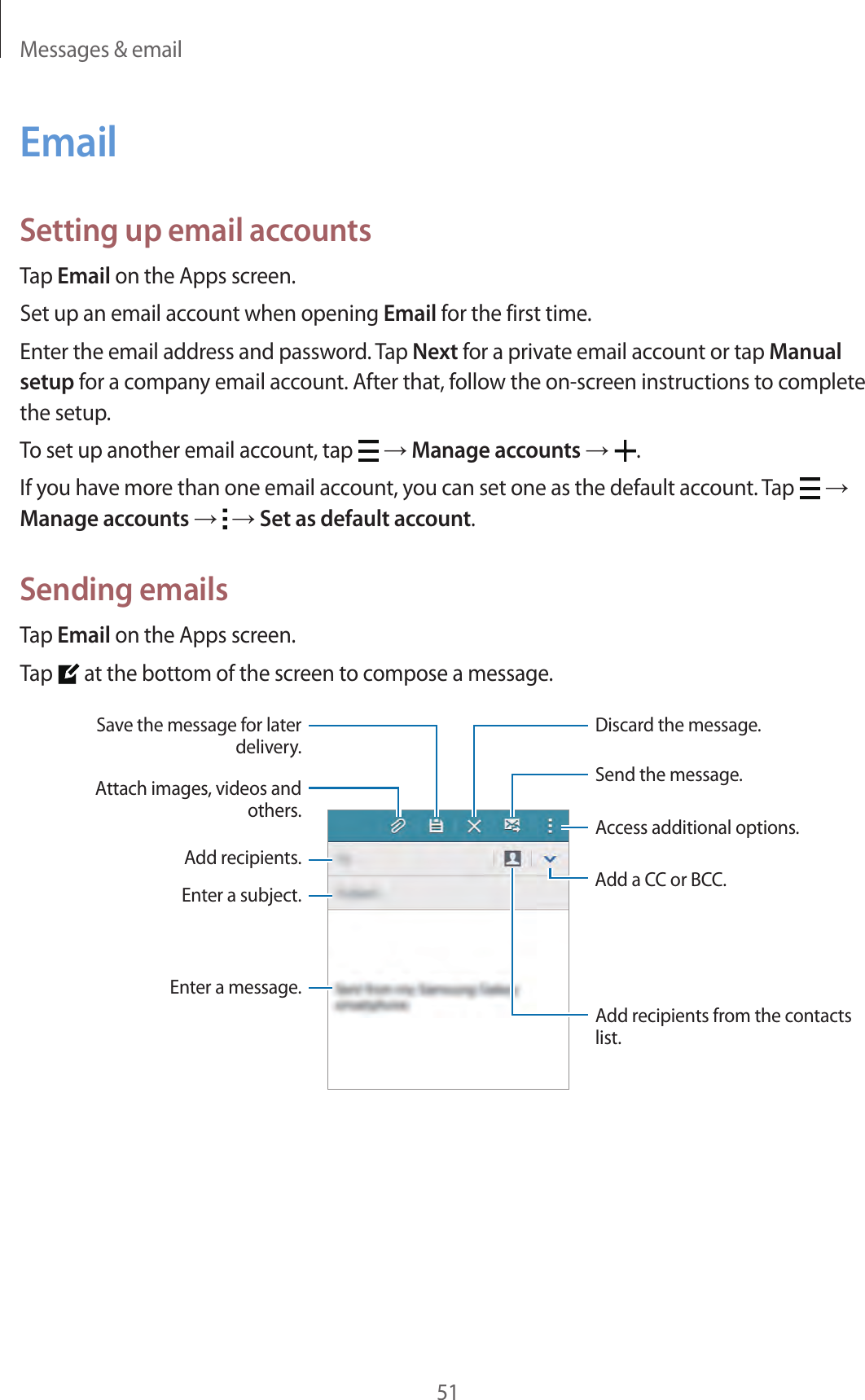 Messages &amp; email51EmailSetting up email accountsTap Email on the Apps screen.Set up an email account when opening Email for the first time.Enter the email address and password. Tap Next for a private email account or tap Manual setup for a company email account. After that, follow the on-screen instructions to complete the setup.To set up another email account, tap   → Manage accounts →  .If you have more than one email account, you can set one as the default account. Tap   → Manage accounts →   → Set as default account.Sending emailsTap Email on the Apps screen.Tap   at the bottom of the screen to compose a message.Add a CC or BCC.Add recipients.Add recipients from the contacts list.Enter a message.Enter a subject.Send the message.Access additional options.Attach images, videos and others.Save the message for later delivery.Discard the message.