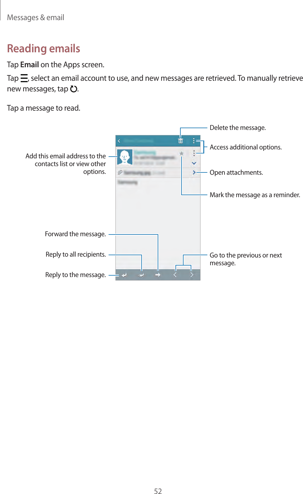 Messages &amp; email52Reading emailsTap Email on the Apps screen.Tap  , select an email account to use, and new messages are retrieved. To manually retrieve new messages, tap  .Tap a message to read.Open attachments.Reply to the message.Add this email address to the contacts list or view other options.Mark the message as a reminder.Reply to all recipients.Forward the message.Go to the previous or next message.Delete the message.Access additional options.