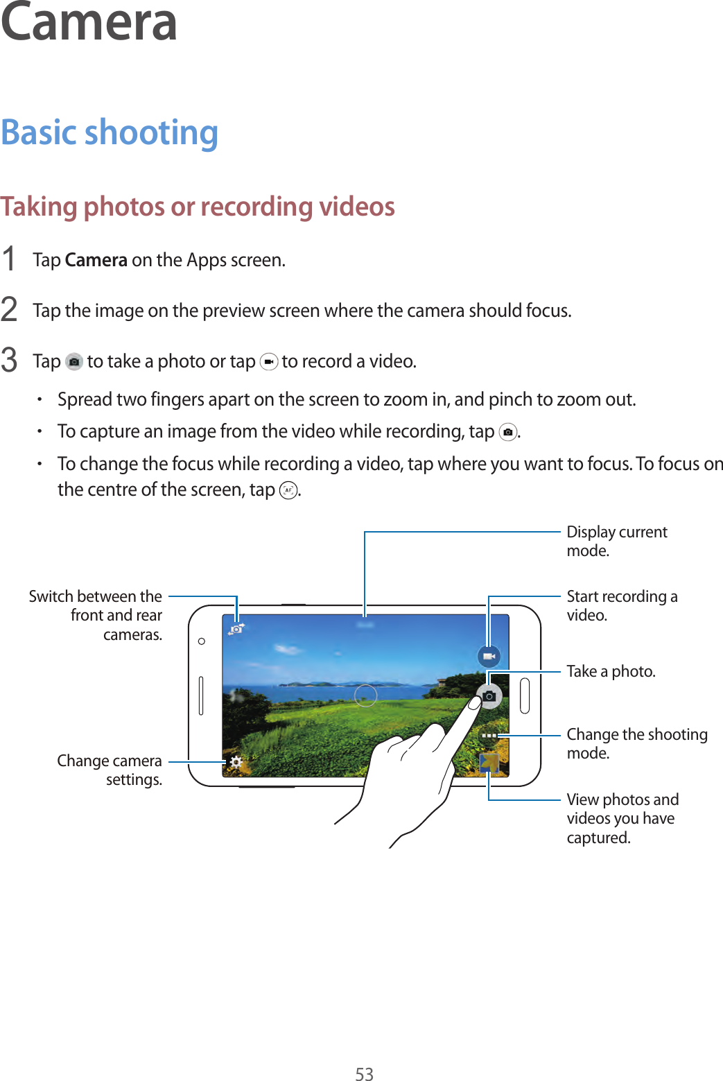 53CameraBasic shootingTaking photos or recording videos1  Tap Camera on the Apps screen.2  Tap the image on the preview screen where the camera should focus.3  Tap   to take a photo or tap   to record a video.•Spread two fingers apart on the screen to zoom in, and pinch to zoom out.•To capture an image from the video while recording, tap  .•To change the focus while recording a video, tap where you want to focus. To focus on the centre of the screen, tap  .Change the shooting mode.Start recording a video.Take a photo.View photos and videos you have captured.Display current mode.Switch between the front and rear cameras.Change camera settings.