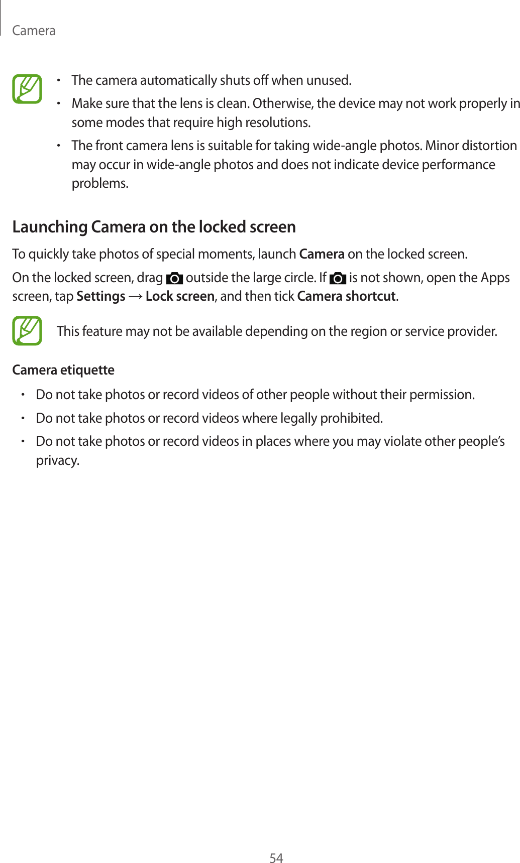 Camera54•The camera automatically shuts off when unused.•Make sure that the lens is clean. Otherwise, the device may not work properly in some modes that require high resolutions.•The front camera lens is suitable for taking wide-angle photos. Minor distortion may occur in wide-angle photos and does not indicate device performance problems.Launching Camera on the locked screenTo quickly take photos of special moments, launch Camera on the locked screen.On the locked screen, drag   outside the large circle. If   is not shown, open the Apps screen, tap Settings → Lock screen, and then tick Camera shortcut.This feature may not be available depending on the region or service provider.Camera etiquette•Do not take photos or record videos of other people without their permission.•Do not take photos or record videos where legally prohibited.•Do not take photos or record videos in places where you may violate other people’s privacy.