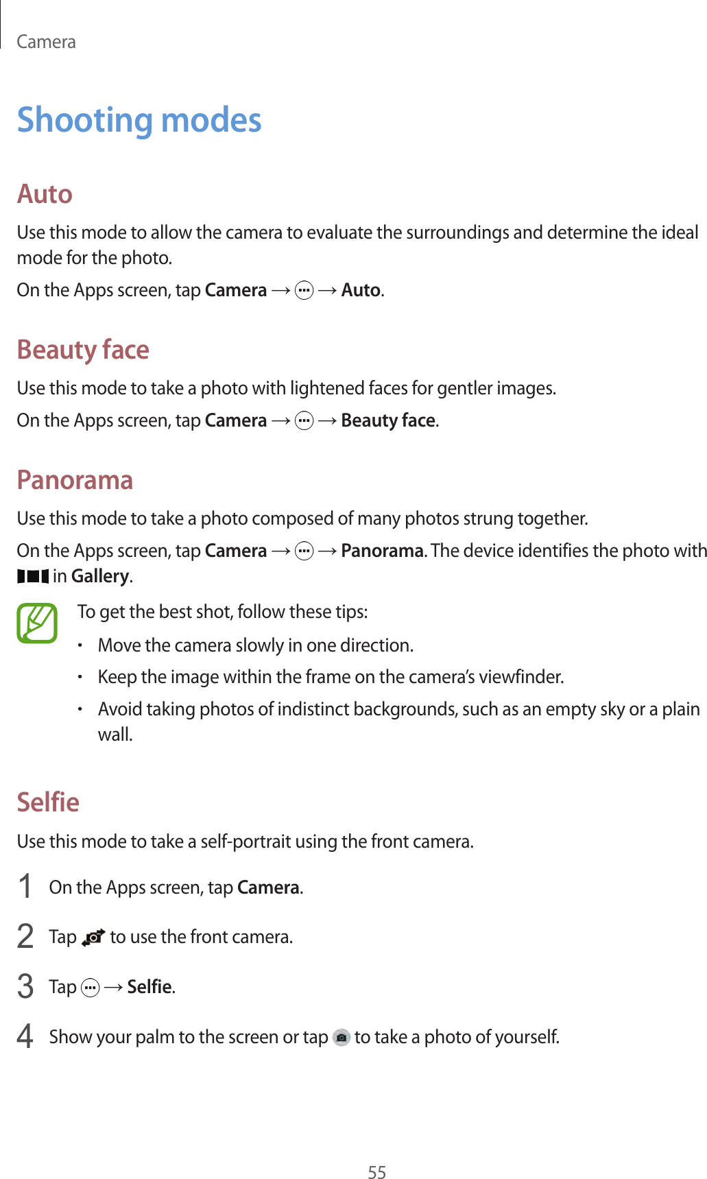 Camera55Shooting modesAutoUse this mode to allow the camera to evaluate the surroundings and determine the ideal mode for the photo.On the Apps screen, tap Camera →   → Auto.Beauty faceUse this mode to take a photo with lightened faces for gentler images.On the Apps screen, tap Camera →   → Beauty face.PanoramaUse this mode to take a photo composed of many photos strung together.On the Apps screen, tap Camera →   → Panorama. The device identifies the photo with  in Gallery.To get the best shot, follow these tips:•Move the camera slowly in one direction.•Keep the image within the frame on the camera’s viewfinder.•Avoid taking photos of indistinct backgrounds, such as an empty sky or a plain wall.SelfieUse this mode to take a self-portrait using the front camera.1  On the Apps screen, tap Camera.2  Tap   to use the front camera.3  Tap   → Selfie.4  Show your palm to the screen or tap   to take a photo of yourself.