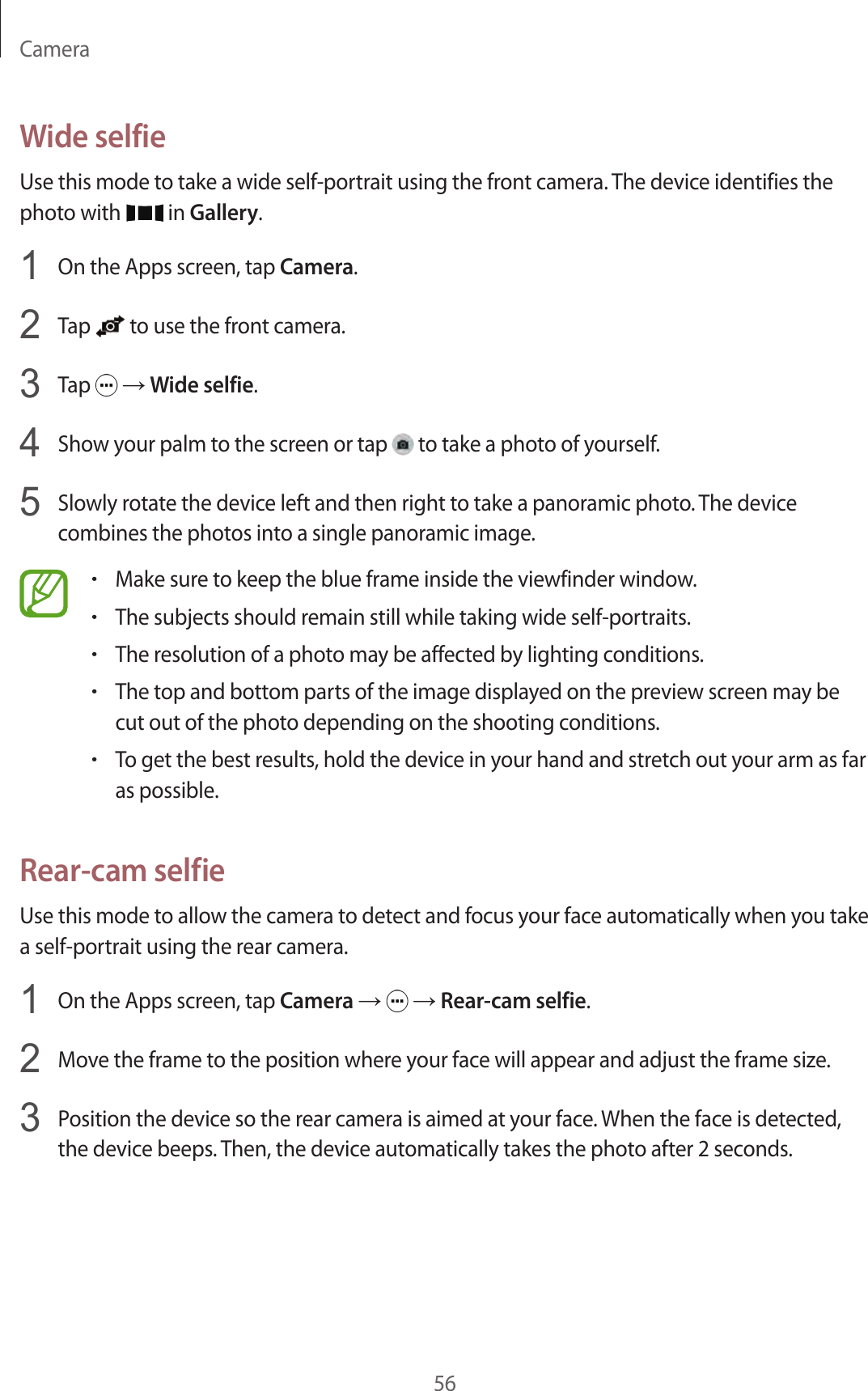 Camera56Wide selfieUse this mode to take a wide self-portrait using the front camera. The device identifies the photo with   in Gallery.1  On the Apps screen, tap Camera.2  Tap   to use the front camera.3  Tap   → Wide selfie.4  Show your palm to the screen or tap   to take a photo of yourself.5  Slowly rotate the device left and then right to take a panoramic photo. The device combines the photos into a single panoramic image.•Make sure to keep the blue frame inside the viewfinder window.•The subjects should remain still while taking wide self-portraits.•The resolution of a photo may be affected by lighting conditions.•The top and bottom parts of the image displayed on the preview screen may be cut out of the photo depending on the shooting conditions.•To get the best results, hold the device in your hand and stretch out your arm as far as possible.Rear-cam selfieUse this mode to allow the camera to detect and focus your face automatically when you take a self-portrait using the rear camera.1  On the Apps screen, tap Camera →   → Rear-cam selfie.2  Move the frame to the position where your face will appear and adjust the frame size.3  Position the device so the rear camera is aimed at your face. When the face is detected, the device beeps. Then, the device automatically takes the photo after 2 seconds.