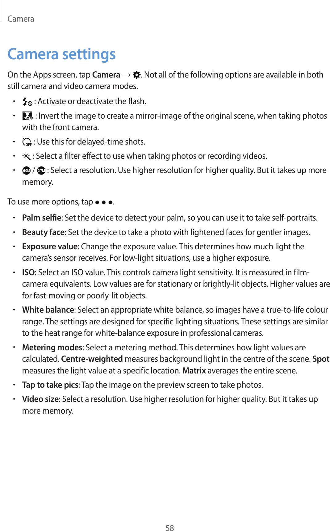 Camera58Camera settingsOn the Apps screen, tap Camera → . Not all of the following options are available in both still camera and video camera modes.• : Activate or deactivate the flash.• : Invert the image to create a mirror-image of the original scene, when taking photos with the front camera.• : Use this for delayed-time shots.• : Select a filter effect to use when taking photos or recording videos.• /   : Select a resolution. Use higher resolution for higher quality. But it takes up more memory.To use more options, tap  .•Palm selfie: Set the device to detect your palm, so you can use it to take self-portraits.•Beauty face: Set the device to take a photo with lightened faces for gentler images.•Exposure value: Change the exposure value. This determines how much light the camera’s sensor receives. For low-light situations, use a higher exposure.•ISO: Select an ISO value. This controls camera light sensitivity. It is measured in film-camera equivalents. Low values are for stationary or brightly-lit objects. Higher values are for fast-moving or poorly-lit objects.•White balance: Select an appropriate white balance, so images have a true-to-life colour range. The settings are designed for specific lighting situations. These settings are similar to the heat range for white-balance exposure in professional cameras.•Metering modes: Select a metering method. This determines how light values are calculated. Centre-weighted measures background light in the centre of the scene. Spot measures the light value at a specific location. Matrix averages the entire scene.•Tap to take pics: Tap the image on the preview screen to take photos.•Video size: Select a resolution. Use higher resolution for higher quality. But it takes up more memory.