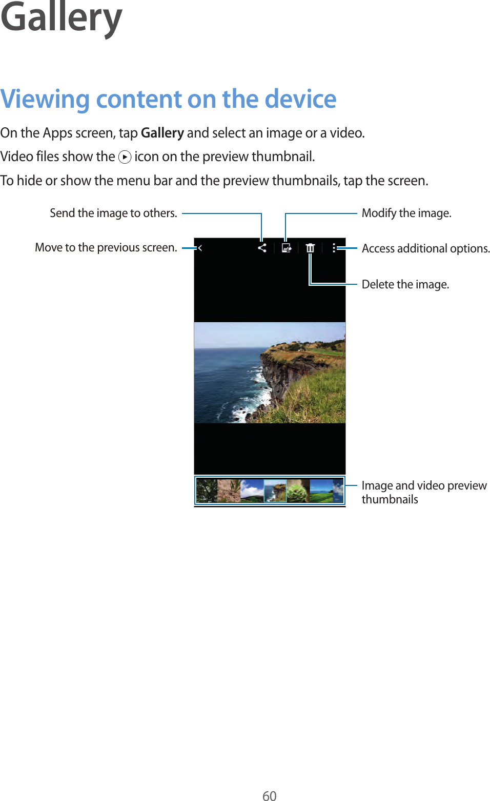 60GalleryViewing content on the deviceOn the Apps screen, tap Gallery and select an image or a video.Video files show the   icon on the preview thumbnail.To hide or show the menu bar and the preview thumbnails, tap the screen.Access additional options.Delete the image.Modify the image.Move to the previous screen.Send the image to others.Image and video preview thumbnails