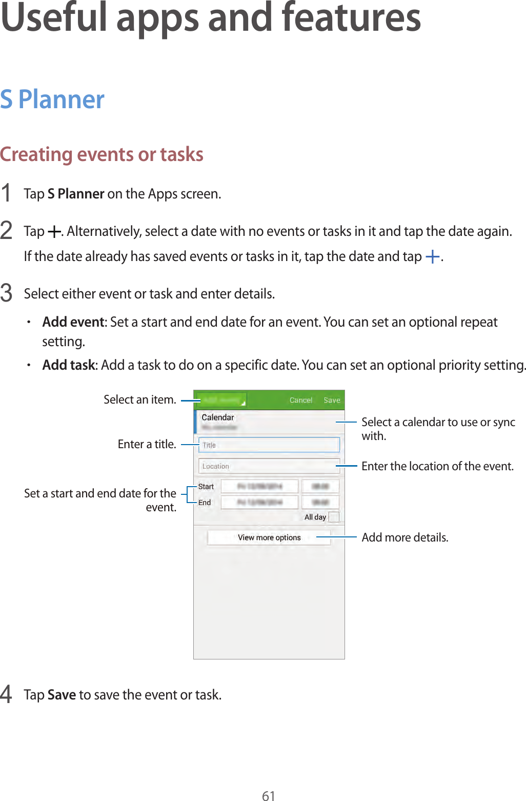 61Useful apps and featuresS PlannerCreating events or tasks1  Tap S Planner on the Apps screen.2  Tap  . Alternatively, select a date with no events or tasks in it and tap the date again.If the date already has saved events or tasks in it, tap the date and tap  .3  Select either event or task and enter details.•Add event: Set a start and end date for an event. You can set an optional repeat setting.•Add task: Add a task to do on a specific date. You can set an optional priority setting.Enter a title.Enter the location of the event.Add more details.Select a calendar to use or sync with.Select an item.Set a start and end date for the event.4  Tap Save to save the event or task.