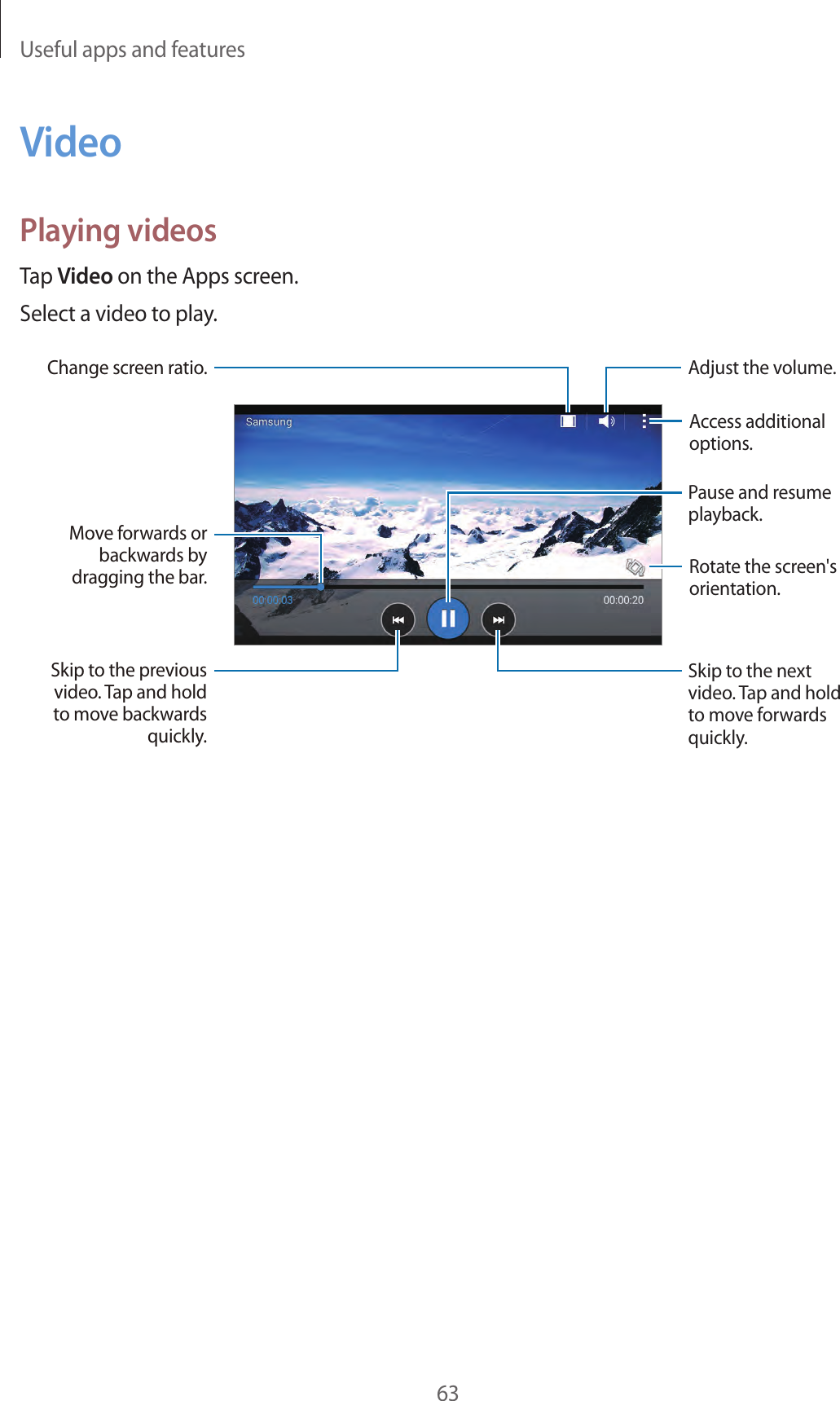 Useful apps and features63VideoPlaying videosTap Video on the Apps screen.Select a video to play.Move forwards or backwards by dragging the bar.Change screen ratio.Skip to the previous video. Tap and hold to move backwards quickly.Skip to the next video. Tap and hold to move forwards quickly.Access additional options.Pause and resume playback.Rotate the screen&apos;s orientation.Adjust the volume.