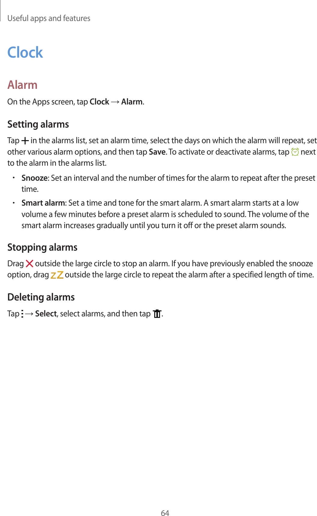 Useful apps and features64ClockAlarmOn the Apps screen, tap Clock → Alarm.Setting alarmsTap   in the alarms list, set an alarm time, select the days on which the alarm will repeat, set other various alarm options, and then tap Save. To activate or deactivate alarms, tap   next to the alarm in the alarms list.•Snooze: Set an interval and the number of times for the alarm to repeat after the preset time.•Smart alarm: Set a time and tone for the smart alarm. A smart alarm starts at a low volume a few minutes before a preset alarm is scheduled to sound. The volume of the smart alarm increases gradually until you turn it off or the preset alarm sounds.Stopping alarmsDrag   outside the large circle to stop an alarm. If you have previously enabled the snooze option, drag   outside the large circle to repeat the alarm after a specified length of time.Deleting alarmsTap   → Select, select alarms, and then tap  .